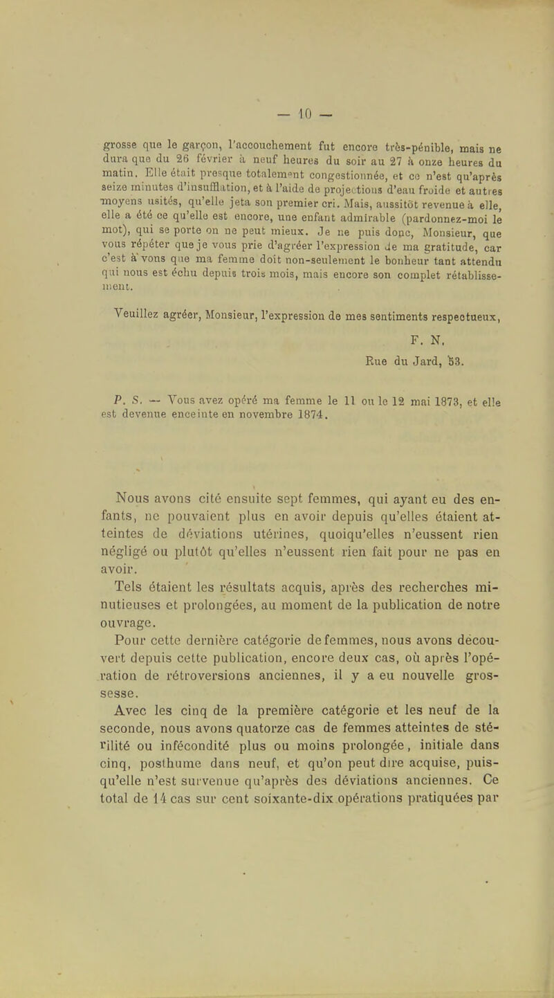 grosse que le garçon, l'accouchement fut encore très-pénible, mais ne dura qufi du 26 février à neuf heures du soir au 27 à onze heures du matin. Elle était presque totalement congestionnée, et ce n'est qu'après seize minutes d'insufflation, et à l'aide de projections d'eau froide et autres •moyens usités, qu'elle jeta son premier cri. Mais, aussitôt revenue à. elle, elle a été ce qu'elle est encore, une enfant admirable (pardonnez-moi lé mot), qui se porte on ne peut mieux. Je ne puis donc, Monsieur, que vous répéter que je vous prie d'agréer l'expression Je ma gratitude, car c'est a vous que ma femme doit non-seulement le bonheur tant attendu qui nous est échu depuis trois mois, mais encore son complet rétablisse- nieui. Veuillez agréer, Monsieur, l'expression de mes sentiments respectueux, F. N. Rue du Jard, ^3. P. S. — Vous avez opéré ma femme le 11 ou le 12 mai 1873, et elle est devenue enceinte en novembre 1874. Nous avons cité ensuite sept femmes, qui ayant eu des en- fants, ne pouvaient plus en avoir depuis qu'elles étaient at- teintes de déviations utérines, quoiqu'elles n'eussent rien négligé ou plutôt qu'elles n'eussent rien fait pour ne pas en avoir. Tels étaient les résultats acquis, après des recherches mi- nutieuses et prolongées, au moment de la publication de notre ouvrage. Pour cette dernière catégorie de femmes, nous avons décou- vert depuis cette publication, encore deux cas, où après l'opé- ration de rétroversions anciennes, il y a eu nouvelle gros- sesse. Avec les cinq de la première catégorie et les neuf de la seconde, nous avons quatorze cas de femmes atteintes de sté- rilité ou infécondité plus ou moins prolongée, initiale dans cinq, posthume dans neuf, et qu'on peut dire acquise, puis- qu'elle n'est survenue qu'après des déviations anciennes. Ce total de 14 cas sur cent soixante-dix opérations pratiquées par