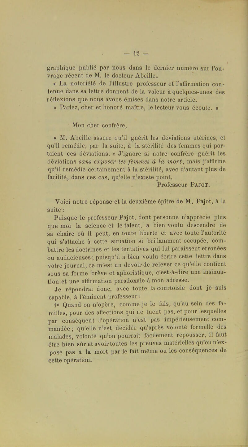graphique publié par nous dans le dernier numéro sur l'ou- vrage récent de M. le docteur Abeille. « La notoriété de l'illustre professeur et l'afBrmation con- tenue dans sa lettre donnent de la valeur à quelques-unes des réflexions que nous avons émises dans notre article. « Parlez, cher et honoré maiti'e, le lecteur vous écoute. » Mon cher confrère, « M. Abeille assure qu'il guérit les déviations utérines, et qu'il remédie, par la suite, à la stérilité des femmes qui por- taient ces déviations. » J'ignore si notre confrère guérit les déviations sans exposer les femmes à mort, mais j'affirme qu'il remédie certainement à la stérilité, avec d'autant plus de facilité, dans ces cas, qu'elle n'existe point. Professeur Pajot. Voici notre réponse et la deuxième épître de M. Pajot, à la suite : Puisque le professeur Pajot, dont personne n'apprécie plus que moi la science et le talent, a bien voulu descendre de sa chaire où il peut, en toute liberté et avec toute l'autorité qui s'attache à cette situation si brillamment occupée, com- battre les doctrines et les tentatives qui lui paraissent erronées ou audacieuses; puisqu'il a bien voulu écrire cette lettre dans votre journal, ce m'est un devoir de relever ce qu'elle contient sous sa foime brève et aphoristique, c'est-à-dire une insinua- tion et une affirmation paradoxale à mon adresse. Je répondrai donc, avec toute la courtoisie dont je suis capable, à l'éminent professeur : lo Quand on n'opère, comme je le fais, qu'au sein des fa- milles, pour des allections qui ne tuent pas, et pour lesquelles par conséquent l'opération n'est pas impérieusement com- mandée ; qu'elle n'est décidée qu'après volonté formelle des malades, volonté qu'on pourrait facilement repousser, il faut être bien sûr et avoir toutes les preuves matérielles qu'on n'ex- pose pas à la mort par le fait même ou les conséquences de cette opération.