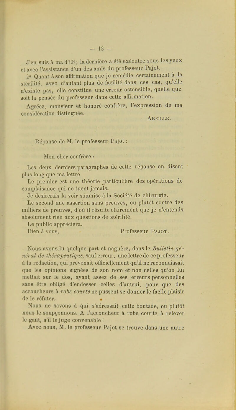 J'ea suis à ma ITO»; la dernière a été exécutée sous les yeux otavec l'assistance d'un des amis du professeur Pajot. zo Quant à son affirmation que je remédie Certainement à la stérilité, avec d'autant plus de facilité dans ces cas, qu'elle n'existe pas, elle constitue une erreur ostensible, quelle que soit la pensée du professeur dans cette affirmation. Agréez, monsieur et honoré confrère, l'expression de ma considération distinguée. Abeille. Réponse de M. le professeur Pajot : Mon cher confrère : Les deux derniers paragraphes de cette réponse en disent plus long que ma lettre. Le premier est une théorie particulière des opérations de complaisance qui ne tuent jamais. Je désirerais la voir soumise à la Société de chirurgie. Le second une assertion sans preuves, ou plutôt contre des milliers de preuves, d'où il résulte clairement que je n'entends absolument rien aux questions de stérilité. Le public appréciera. Bien à vous, Pi'ofesseur PajoT. Nous avons.lu quelque part et naguère, dans le Bulletin gé- néral de ihcrapeutirpie, sanï ewenr, une lettre de ce professeur à la rédaction, qui prévenait officiellement qu'il ne reconnaissait que les opinions signées de son nom et non celles qu'on lui mettait sur le dos, ayant assez de ses erreurs personnelles sans être obligé d'endosser celles d'autrui, pour que des accoucheurs à 7'obe courte ne pussent se donner le facile plaisir de le réfuter. • Nous ne savons à qui s'adressait cette boutade, ou plutôt nous le soupçonnons. A l'accoucheur à robe courte à relever le gant, s'il le juge convenable ! Avec nous, M. le professeur Pajot se trouve dans une autre