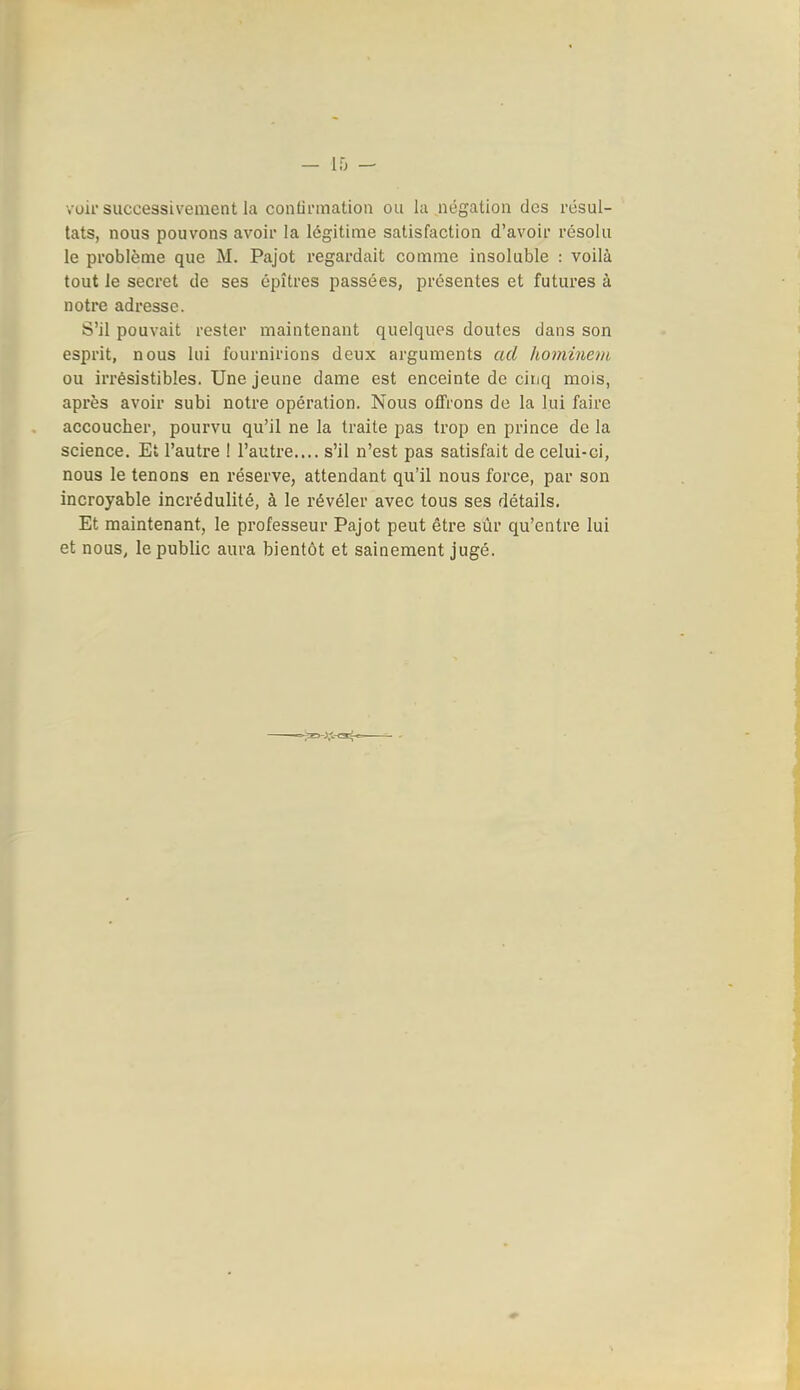voir successivement la confinnation ou la négation des résul- tats, nous pouvons avoir la légitime satisfaction d'avoir résolu le problème que M. Pajot regardait comme insoluble : voilà tout le secret de ses épîtres passées, présentes et futures à notre adresse. S'il pouvait rester maintenant quelques doutes dans son esprit, nous lui fournirions deux arguments ad koininevi ou irrésistibles. Une jeune dame est enceinte de ciiiq mois, après avoir subi notre opération. Nous offrons de la lui faire accoucher, pourvu qu'il ne la traite pas trop en prince de la science. Et l'autre ! l'autre.... s'il n'est pas satisfait de celui-ci, nous le tenons en réserve, attendant qu'il nous force, par son incroyable incrédulité, à le révéler avec tous ses détails. Et maintenant, le professeur Pajot peut être sûr qu'entre lui et nous, le public aura bientôt et sainement jugé.