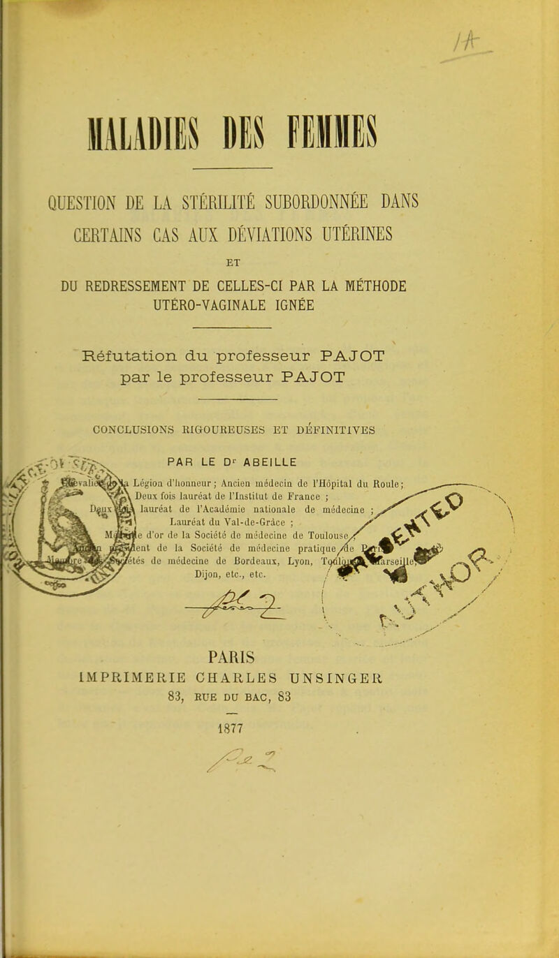 MALADIES DES FEMMES QUESTION DE LA STÉRILITÉ SUBORDONNÉE DANS CERTAINS CAS AUX DÉVIATIONS UTÉRINES DU REDRESSEMENT DE CELLES-CI PAR LA MÉTHODE UTÉRO-VAGINALE IGNÉE Réfutation du professeur PAJOT par le professeur PAJOT CONCLUSIONS RIGOUREUSES ET DEFINITIVES Ç.--,V PAR LE D'' ABEILLE valii&gMa Lésion d'honneur ; Ancien médecin de l'Hôpital du Roule IMPRIMERIE CHARLES UNSINGER ET PARIS 83, RUE DU BAC, 83 1877