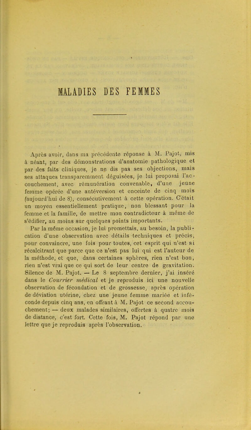 Après avoir, dans ma précédente réponse à M. Pajot, mis à néant, par des démonstrations d'anatomie pathologique et par des faits cliniques, je ne dis pas ses objections, mais ses attaques transparemment déguisées, je lui proposai l'ac- couchement, avec rémunération convenable, d'une jeune femme opérée d'une antéversion et enceinte de cinq mois (aujourd'hui de 8), consécutivement à cette opération. C'était un moyen essentiellement pratique, non blessant pour la femme et la famille, de mettre mon contradicteur à même de s'édifier, au moins sur quelques points importants. Par la même occasion, je lui promettais, au besoin, la publi- cation d'une observation avec détails techniques et précis, pour convaincre, une fois pour toutes, cet esprit qui n'est si récalcitrant que parce que ce n'est pas lui qui est l'auteur de la méthode, et que, dans certaines sphères, rien n'est bon, rien n'est vrai que ce qui sort de leur centre de gravitation. Silence de M. Pajot. — Le 8 septembre dernier, j'ai inséré dans le Courrier médical et je reproduis ici une nouvelle observation de fécondation et de grossesse, après opération de déviation utérine, chez une jeune femme mariée et infé- conde depuis cinq ans, en offrant à M. Pajot ce second accou- chement; — deux malades similaires, offertes à quatre mois de distance, c'est fort. Cette fois, M. Pajot répond par une lettre que je reproduis après l'observation.