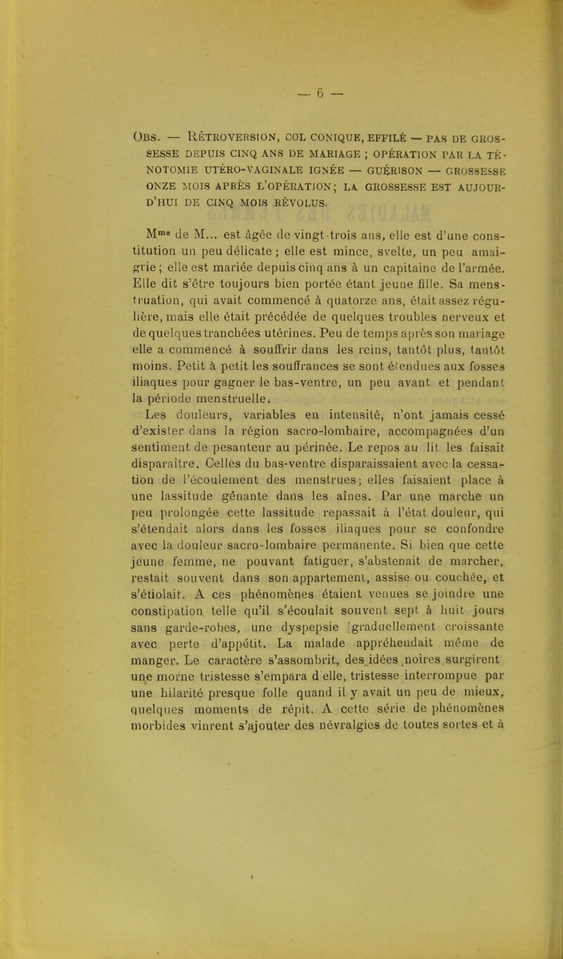 OBS. — RÉTROVERSION, COL CONIQUE, EFFILÉ — PAS DE GROS- SESSE DEPUIS CINQ ANS DE MARIAGE ; OPÉRATION PAR LA TÉ- NOTOM1E UTÉRO-VAGINALE IGNÉE — GUÉR'SON — GROSSESSE ONZE MOIS APBÈS L'OPÉRATION; LA GROSSESSE EST AUJOUR- D'HUI DE CINQ MOIS RÉVOLUS. Mma de M... est âgée de vingt trois ans, elle est d'une cons- titution un peu délicate ; elle est mince, svelte, un peu amai- grie ; elle est mariée depuis cinq ans à un capitaine de l'armée. Elle dit s'être toujours bien portée étant jeune fille. Sa mens- truation, qui avait commencé à quatorze ans, était assez régu- lière, mais elle était précédée de quelques troubles nerveux et de quelques trancbées utérines. Peu de temps après son mariage elle a commencé à souffrir dans les reins, tantôt plus, tantôt moins. Petit à petit les souffrances se sont étendues aux fosses iliaques pour gagner le bas-ventre, un peu avant et pendant la période menstruelle. Les douleurs, variables en intensité, n'ont jamais cessé d'exister dans la région sacro-lombaire, accompagnées d'un sentiment de pesanteur au périnée. Le repos au lit les faisait disparaître. Celles du bas-ventre disparaissaient avec la cessa- tion de l'écoulement des menstrues; elles faisaient place à une lassitude gênante dans les aînés. Par une marche un peu prolongée cette lassitude repassait à l'état douleur, qui s'étendait alors dans les fosses iliaques pour se confondre avec la douleur sacro-lombaire permanente. Si bien que cette jeune femme, ne pouvant fatiguer, s'abstenait de marcher, restait souvent dans son appartement, assise ou couchée, et s'étiolait. A ces phénomènes étaient venues se joindre une constipation telle qu'il s'écoulait souvent sept à huit jours sans garde-robes, une dyspepsie [graduellement croissante avec perte d'appétit. La malade appréhendait même de manger. Le caractère s'assombrit, des idées .noires surgirent une morne tristesse s'empara d'elle, tristesse interrompue par une hilarité presque folle quand il y avait un peu de mieux, quelques moments de répit. A cette série de phénomènes morbides vinrent s'ajouter des névralgies de toutes sortes et à