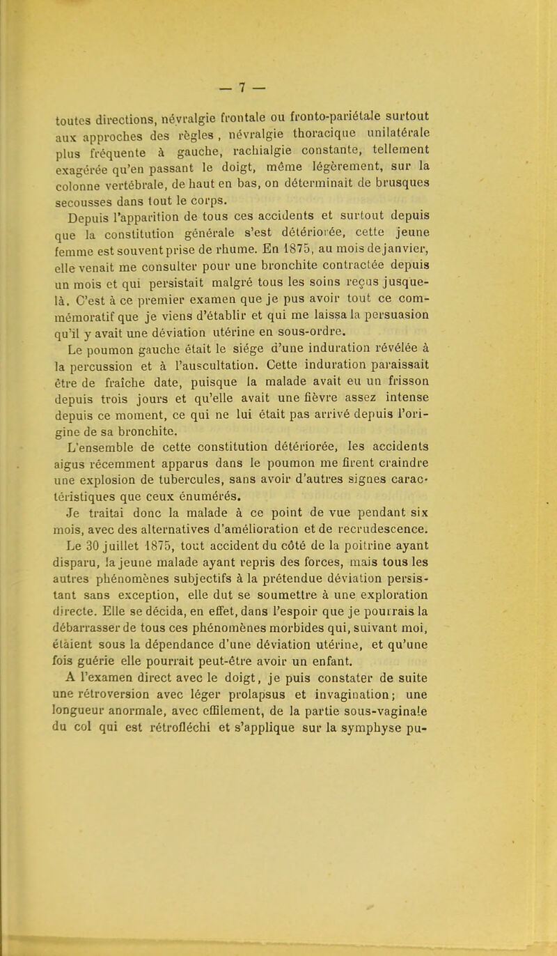 toutes directions, névralgie frontale ou fronto-pariélale surtout aux approches des règles , névralgie thoracique unilatérale plus fréquente à gauche, rachialgie constante, tellement exagérée qu'en passant le doigt, même légèrement, sur la colonne vertébrale, de haut en bas, on déterminait de brusques secousses dans tout le corps. Depuis l'apparition de tous ces accidents et surtout depuis que la constitution générale s'est détériorée, cette jeune femme est souvent prise de rhume. En 1875, au mois de janvier, elle venait me consulter pour une bronchite contractée depuis un mois et qui persistait malgré tous les soins reçus jusque- là. C'est à ce premier examen que je pus avoir tout ce com- mémoratif que je viens d'établir et qui me laissa la persuasion qu'il y avait une déviation utérine en sous-ordre. Le poumon gauche était le siège d'une induration révélée à la percussion et à l'auscultation. Cette induration paraissait être de fraîche date, puisque la malade avait eu un frisson depuis trois jours et qu'elle avait une fièvre assez intense depuis ce moment, ce qui ne lui était pas arrivé depuis l'ori- gine de sa bronchite. L'ensemble de cette constitution détériorée, les accidents aigus récemment apparus dans le poumon me firent craindre une explosion de tubercules, sans avoir d'autres signes carac- téristiques que ceux énumérés. Je traitai donc la malade à ce point de vue pendant six mois, avec des alternatives d'amélioration et de recrudescence. Le 30 juillet 1875, tout accident du côté de la poitrine ayant disparu, la jeune malade ayant repris des forces, mais tous les autres phénomènes subjectifs à la prétendue déviation persis- tant sans exception, elle dut se soumettre à une exploration directe. Elle se décida, en effet, dans l'espoir que je pourrais la débarrasser de tous ces phénomènes morbides qui, suivant moi, élaient sous la dépendance d'une déviation utérine, et qu'une fois guérie elle pourrait peut-être avoir un enfant. A l'examen direct avec le doigt, je puis constater de suite une rétroversion avec léger prolapsus et invagination; une longueur anormale, avec effiiement, de la partie sous-vaginale du col qui est rétrofléchi et s'applique sur la symphyse pu-