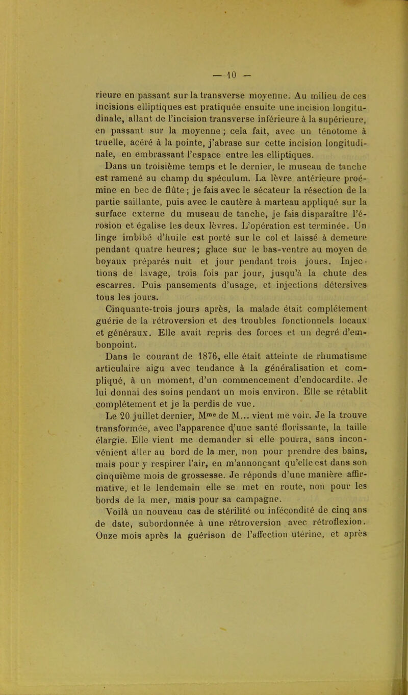 neuve en passant sur la transverse moyenne. Au milieu de ces incisions elliptiques est pratiquée ensuite une incision longitu- dinale, allant de l'incision transverse inférieure à la supérieure, en passant sur la moyenne ; cela fait, avec un ténotome à truelle, acéré à la pointe, j'abrase sur cette incision longitudi- nale, en embrassant l'espace entre les elliptiques. Dans un troisième temps et le dernier, le museau de tanche est ramené au champ du spéculum. La lèvre antérieure proé- mine en bec de flûte ; je fais avec le sécateur la résection de la partie saillante, puis avec le cautère à marteau appliqué sur la surface externe du museau de tanche, je fais disparaître l'é- rosion et égalise les deux lèvres. L'opération est terminée. Un linge imbibé d'huile est porté sur le col et laissé à demeure pendant quatre heures; glace sur le bas-ventre au moyen de boyaux préparés nuit et jour pendant trois jours. Injec- tions de lavage, trois fois par jour, jusqu'à la chute des escarres. Puis pansements d'usage, et injections détersives tous les jours. Cinquante-trois jours après, la malade était complètement guérie de la rétroversion et des troubles fonctionnels locaux et généraux. Elle avait repris des forces et un degré d'em- bonpoint. Dans le courant de 1876, elle était atteinte île rhumatisme articulaire aigu avec tendance à la généralisation et com- pliqué, à un moment, d'un commencement d'endocardite. Je lui donnai des soins pendant un mois environ. Elle se rétablit complètement et je la perdis de vue. Le 20 juillet dernier, Mme de M... vient me voir. Je la trouve transformée, avec l'apparence d^'une santé florissante, la taille élargie. Elle vient me demander si elle pourra, sans incon- vénient aller au bord de la mer, non pour prendre des bains, mais pour y respirer l'air, en m'annonçant qu'elle est dans son cinquième mois de grossesse. Je réponds d'une manière affir- mative, et le lendemain elle se met en route, non pour les bords de la mer, mais pour sa campagne. Voilà un nouveau cas de stérilité ou infécondité de cinq ans de date, subordonnée à une rétroversion avec rétroflexion. Onze mois après la guérison de l'affection utérine, et après
