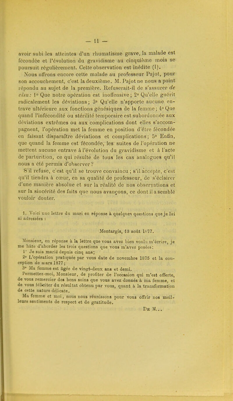 avoir subi les atteintes d'un rhumatisme grave, la malade est fécondée et l'évolution du gravidisme au cinquième mois se poursuit régulièrement. Cette observation est inédite (1). Nous offrons encore cette malade au professeur Pajot, pour son accouchement, c'est la deuxième. M. Pajot ne nous a point répondu au sujet de la première. Refuserait-il de s'assurer de visu: 1° Que notre opération est inoffensive; 2° Qu'elle guérit radicalement les déviations ; 3° Qu'elle n'apporte aucune en- trave ultérieure aux fonctions génésiques de la femme; 4° Que quand l'infécondité ou stérilité temporaire est subordonnée aux déviations extrêmes ou aux complications dont elles s'accom- pagnent, l'opération met la femme en position d'être fécondée en faisant disparaître déviations et complications; 5° Enfin, que quand la femme est fécondée, les suites de l'opération ne mettent aucune entrave à l'évolution du gravidisme et à l'acte de parturition, ce qui résulte de tous les cas analogues qu'il nous a été permis d'observer ? S'il refuse, c'est qu'il se trouve convaincu ; s'il accepte, c'est qu'il tiendra à cœur, en sa qualité de professeur, de s'éclairer d'une manière absolue et sur la réalité de nos observations et sur la sincérité des faits que nous avançons, ce dont il a semblé vouloir douter. 1. Voici uuo lettre du mari en réponse à quelques questions que je lui ai adressées : Montargis, 13 août U77. Monsieur, en réponse à la lettre que vous avez bien voulu m'écrire, je me bâte d'aborder les trois questions que vous m'avez posées: 1- Je suis marié depuis cinq ans; 2» L'opération pratiquée par vous date de novembre 1875 et la con- ception de iuarsl877; 3° Ma femme est âgée de vingt-deux ans et demi. Permettez-moi, Monsieur, de profiter de l'occasion qui m'est offerte, de vous remercier des bons soins que vous avez donnés à ma femme, et de vous féliciter du résultat obtenu par vous, quant à la transformation de cette nature délicate. Ma femme et moi, nous nous réunissons pour vous offrir nos meil- leurs sentiments de respect et de gratitude. De M...