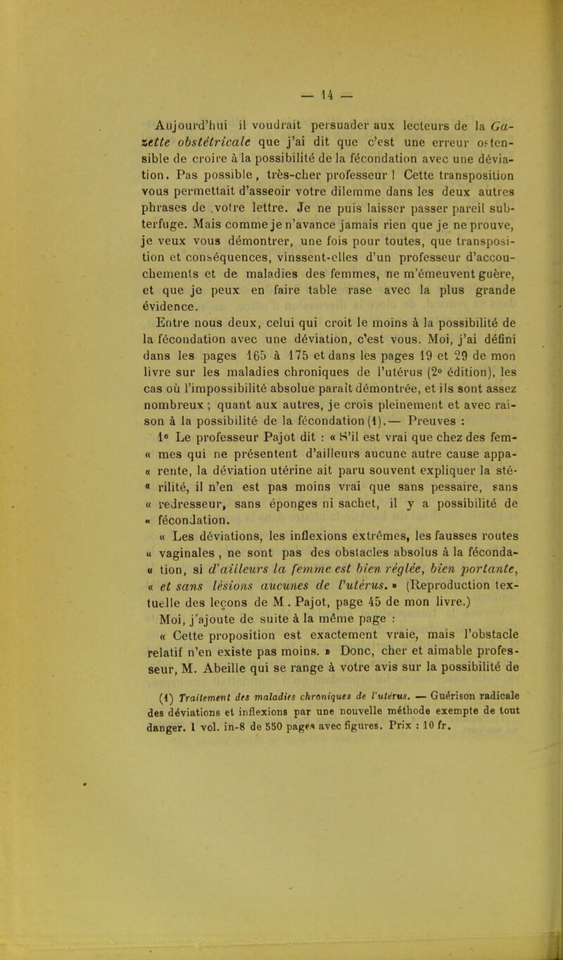 Aujourd'hui il voudrait persuader aux lecteurs de la Ga- zette obstétricale que j'ai dit que c'est une erreur osten- sible de croire à la possibilité de la fécondation avec une dévia- tion. Pas possible, très-cher professeur I Cette transposition vous permettait d'asseoir votre dilemme dans les deux autres phrases de .voire lettre. Je ne puis laisser passer pareil sub- terfuge. Mais comme je n'avance jamais rien que je ne prouve, je veux vous démontrer, une fois pour toutes, que transposi- tion et conséquences, vinssent-elles d'un professeur d'accou- chements et de maladies des femmes, ne m'émeuvent guère, et que je peux en faire table rase avec la plus grande évidence. Entre nous deux, celui qui croit le moins à la possibilité de la fécondation avec une déviation, c'est vous. Moi, j'ai défini dans les pages 165 à 175 et dans les pages 19 et 29 de mon livre sur les maladies chroniques de l'utérus (2° édition), les cas où l'impossibilité absolue parait démontrée, et ils sont assez nombreux ; quant aux autres, je crois pleinement et avec rai- son à la possibilité de la fécondation (1).— Preuves : 1° Le professeur Pajot dit : « S'il est vrai que chez des fem- « mes qui ne présentent d'ailleurs aucune autre cause appâ- te rente, la déviation utérine ait paru souvent expliquer la sté- « rilité, il n'en est pas moins vrai que sans pessaire, sans « redresseur, sans éponges ni sachet, il y a possibilité de « fécondation. « Les déviations, les inflexions extrêmes, les fausses routes « vaginales , ne sont pas des obstacles absolus à la féconda- « tion, si d'ailleurs la femme est bien réglée, bien portante, « et sans lésions aucunes de Vutèrus. » (Reproduction tex- tuelle des leçons de M . Pajot, page 45 de mon livre.) Moi, j'ajoute de suite à la même page : « Cette proposition est exactement vraie, mais l'obstacle relatif n'en existe pas moins. » Donc, cher et aimable profes- seur, M. Abeille qui se range à votre avis sur la possibilité de (1) Traitement des maladies chroniques de l'utérus. — Guérison radicale des déviations et inflexions par une nouvelle méthode exempte de tout danger. 1 vol. in-8 de 550 pages avec figures. Prix : 10 fr.