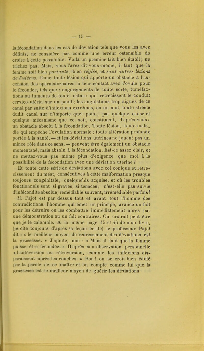la fécondation dans les cas de déviation tels que vous les avez définis, ne considère pas comme une erreur ostensible de croire à cette possibilité. Voilà un premier fait bien établi ; ne trichez pas. Mais, vous l'avez dit vous-même, il faut que la femme soit bien portante, bien réglée, et sans autres lésions de l'utérus. Donc toute lésion qui apporte un obstacle à l'as- cension des spermatozoaires, à leur contact avec l'ovule pour le féconder, tels que : engorgements de toute sorte, tuméfac- tions ou tumeurs de toute nature qui rétrécissent le conduit cervico-utérin sur un point; les angulations trop aiguës de ce canal par suite d'inflexions extrêmes, en un mot, toute atrésie dudit canal sur n'importe quel point, par quelque cause et quelque mécanisme que ce soit, constituent, d'après vous* un obstacle absolu à la fécondation. Toute lésion, toute mala_ die qui empêche l'ovulation normale; toute altération profonde portée à la santé, — et les déviations utérines ne jouent pas un mince rôle dans ce sens, — peuvent être également un obstacle momentané, mais absolu à la fécondation. Est-ce assez clair, et ne mettez-vous pas même plus d'exigence que moi à la possibilité de la fécondation avec une déviation utérine ? Et toute cette série de déviations avec col conique et rétré- cissement du méat, consécutives à cette malformation presque toujours congénitale, quelquefois acquise, et où les troubles fonctionnels sont si graves, si tenaces, n'est-elle pas suivie d'infécondité absolue, rémédiable souvent, irrémédiable parfois? M. Pajot est par dessus tout et avant tout l'homme des contradictions, l'homme qui émet un principe, avance un fait pour les détruire ou les combattre immédiatement après par une démonstration ou un fait contraires. On croirait peut-être que je le calomnie. A la même page 45 et 46 de mon livre, (je cite toujours d'après sa leçon écrite) le professeur Pajot dit : « le meilleur moyen de redressement des déviations est la grossesse. » J'ajoute, moi : a Mais il faut que la femme puisse être fécondée. » D'après son observation personnelle « l'antéversion ou rétroversion, comme les inflexions dis- paraissent après les couches. » Bon ! on se croit bien édifié par la parole de ce maître et on compte comme lui que la grossesse est le meilleur moyen de guérir les déviations.