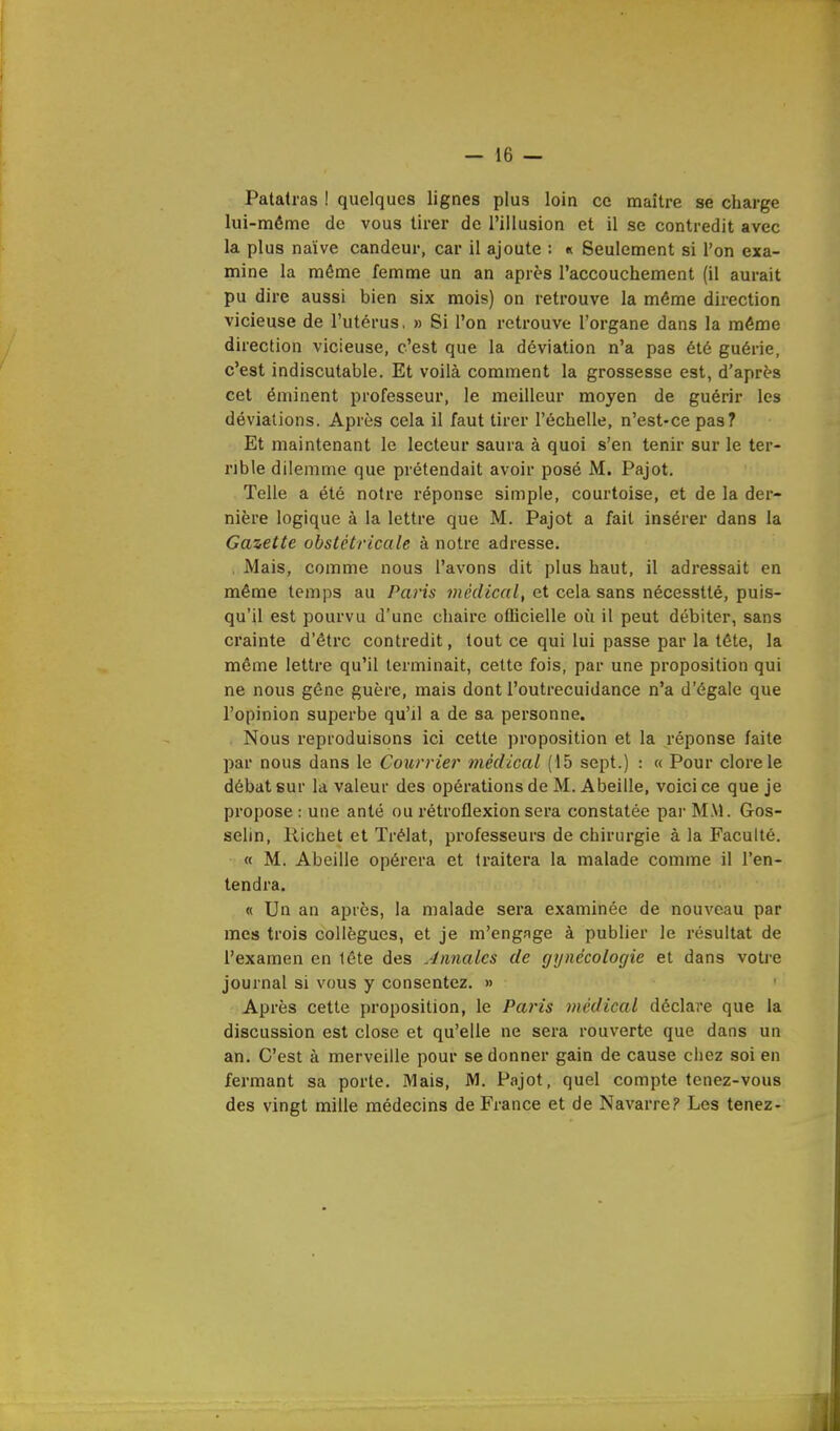 Patatras ! quelques lignes plus loin ce maître se charge lui-même de vous tirer de l'illusion et il se contredit avec la plus naïve candeur, car il ajoute : « Seulement si l'on exa- mine la même femme un an après l'accouchement (il aurait pu dire aussi bien six mois) on retrouve la même direction vicieuse de l'utérus, » Si l'on retrouve l'organe dans la même direction vicieuse, c'est que la déviation n'a pas été guérie, c'est indiscutable. Et voilà comment la grossesse est, d'après cet éminent professeur, le meilleur moyen de guérir les déviations. Après cela il faut tirer l'échelle, n'est-ce pas? Et maintenant le lecteur saura à quoi s'en tenir sur le ter- rible dilemme que prétendait avoir posé M. Pajot. Telle a été notre réponse simple, courtoise, et de la der- nière logique à la lettre que M. Pajot a fait insérer dans la Gazette obstétricale à notre adresse. Mais, comme nous l'avons dit plus haut, il adressait en même temps au Paris médical, et cela sans nécesstté, puis- qu'il est pourvu d'une chaire officielle où il peut débiter, sans crainte d'être contredit, tout ce qui lui passe par la tête, la même lettre qu'il terminait, cette fois, par une proposition qui ne nous gêne guère, mais dont l'outrecuidance n'a d'égale que l'opinion superbe qu'il a de sa personne. Nous reproduisons ici cette proposition et la réponse faite par nous dans le Courriel- médical (15 sept.) : « Pour clore le débat sur la valeur des opérations de M. Abeille, voici ce que je propose : une anté ou rétroflexion sera constatée par MM. Gos- selin, Richet et Trélat, professeurs de chirurgie à la Faculté. « M. Abeille opérera et traitera la malade comme il l'en- tendra. « Un an après, la malade sera examinée de nouveau par mes trois collègues, et je m'engage à publier le résultat de l'examen en tête des Annales de gynécologie et dans votre journal si vous y consentez. » Après cette proposition, le Paris médical déclare que la discussion est close et qu'elle ne sera rouverte que dans un an. C'est à merveille pour se donner gain de cause chez soi en fermant sa porte. Mais, M. Pajot, quel compte tenez-vous des vingt mille médecins de France et de Navarre? Les tenez-
