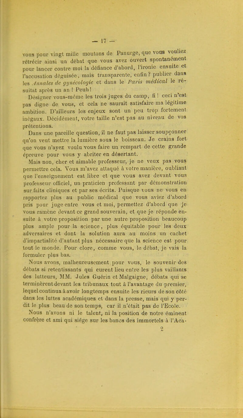 vous pour vingt mille moutons de Panurge, que vous vouliez rétrécir ainsi un débat que vous avez ouvert spontanément pour lancer contre moi la défiance d'abord, l'ironie ensuite et l'accusation déguisée, mais transparente, enfin? publier dans les Annales de gynécologie et dans le Paris médical le ré- sultat après un an ! Peuh ! Désigner vous-même les trois juges du camp, fi ! ceci n'est pas digne de vous, et cela ne saurait satisfaire ma légitime ambition. D'ailleurs les enjeux sont un peu trop fortement inégaux. Décidément, votre taille n'est pas au niveau de vos prétentions. Dans une pareille question, il ne faut pas laisser soupçonner qu'on veut mettre la lumière sous le boisseau. Je crains fort que vous n'ayez voulu vous faire un rempart de cette grande épreuve pour vous y abriter en désertant. Mais non, cher et aimable professeur, je ne veux pas vous permettre cela. Vous m'avez attaqué à votre manière, oubliant que l'enseignement est libre et que vous avez devant vous professeur officiel, un praticien professant par démonstration sur faits cliniques et par ses écrits. Puisque vous ne vous en rapportez plus au public médical que vous aviez d'abord pris pour juge entre vous et moi, permettez d'abord que je vous ramène devant ce grand souverain, et que je réponde en- suite à votre proposition par une autre proposition beaucoup plus ample pour la science, plus équitable pour les deux adversaires et dont la solution aura au moins un cachet d'impartialité d'autant plus nécessaire que la science est pour tout le monde. Pour clore, comme vous, le débat, je vais la formuler plus bas. Nous avons, malheureusement pour vous, le souvenir des débats si retentissants qui eurent lieu entre les plus vaillants des lutteurs, MM. Jules Guérin et Malgaigne, débats qui se terminèrent devant les tribunaux tout à l'avantage du premier, lequel continua à avoir longtemps ensuite les rieurs de son côté dans les luttes académiques et dans la presse, mais qui y per- dit le plus beau de son temps, car il n'était pas de l'Ecole. Nous n'avons ni le talent, ni la position de notre éminent confrère et ami qui siège sur les bancs des immortels à l'Aca-
