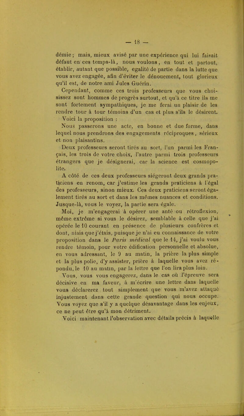 démie ; mais, mieux avisé par une expérience qui lui faisait défaut en ces temps-là, nous voulons, en tout et partout, établir, autant que possible, égalité de partie dans la lutte que vous avez engagée, afin d'éviter le dénouement, tout glorieux qu'il est, de notre ami Jules Guérin. Cependant, comme ces trois professeurs que vous choi- sissez sont hommes de progrès surtout, et qu'à ce titre ils me sont fortement sympathiques, je me ferai un plaisir de les rendre tour à tour témoins d'un cas et plus s'ils le désirent. Voici la proposition : Nous passerons une acte, en bonne et due forme, dans lequel nous prendrons des engagements réciproques, sérieux et non plaisantins. Deux professeurs seront tires au sort, l'un parmi les Fran- çais, les trois de votre choix, l'autre parmi trois professeurs étrangers que je désignerai, car la science est cosmopo- lite. A côté de ces deux professeurs siégeront deux grands pra- ticiens en renom, car j'estime les grands praticiens à l'égal de3 professeurs, sinon mieux. Ces deux praticiens seront éga- lement tirés au sort et dans les mêmes nuances et conditions. Jusque-là, vous le voyez, la partie sera égale. Moi, je m'engagerai à opérer une anté ou rétroflexion, même extrême si vous le désirez, semblable à celle que j'ai opérée le 10 courant en présence de plusieurs confrères et dont, niais que j'étais, puisque je n'ai eu connaissance de votre proposition dans le Paris médical que le 14, j'ai voulu vous rendre témoin, pour votre édification personnelle et absolue, en vous adressant, le 9 au matin, la prière la plus simple et la plus polie, d'y assister, prière à laquelle vous avez ré- pondu, le 10 au matin, par la lettre que l'on lira plus loin. Vous, vous vous engagerez, dans le cas où l'épreuve sera décisive en ma faveur, à m'écrire une lettre dans laquelle vous déclarerez tout simplement que vous m'avez attaqué injustement dans cette grande question qui nous occupe. Vous voyez que s'il y a quelque désavantage dans les enjeux, ce ne peut être qu'à mon détriment. Voici maintenant l'observation avec détails précis à laquelle