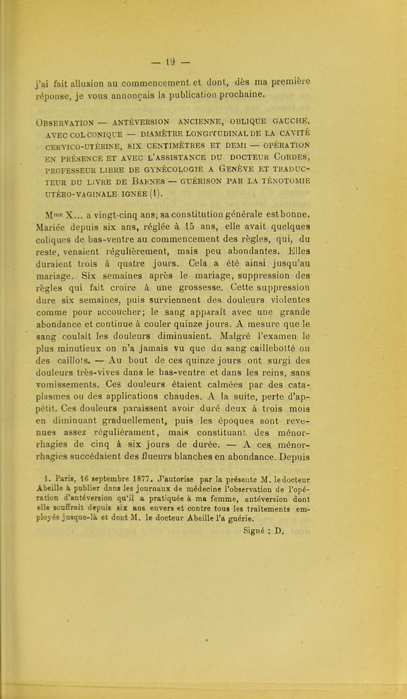 j'ai fait allusion au commencement et dont, dès ma première réponse, je vous annonçais la publication prochaine. Observation — antéversion ancienne, oblique gauche, avec col conique — diamètre longitudinal de la cavité cekvico-utérine, six centimètres et demi — opération en présence et avec l'assistance du docteur cordes, professeur libre de gynécologie a genève et traduc- teur du livre de barnes — guérison par la ténotomie utéro-vaginale ignée (1). M™e X... a vingt-cinq ans; sa constitution générale estbonne. Mariée depuis six ans, réglée à 15 ans, elle avait quelques coliques de bas-ventre au commencement des règles, qui, du reste, venaient régulièrement, mais peu abondantes. Elles duraient trois à quatre jours. Cela a été ainsi jusqu'au mariage. Six semaines après le mariage, suppression des règles qui fait croire à une grossesse. Cette suppression dure six semaines, puis surviennent des douleurs violentes comme pour accoucher; le sang apparaît avec une grande abondance et continue à couler quinze jours. A mesure que le sang coulait les douleurs diminuaient. Malgré l'examen le plus minutieux on n'a jamais vu que du sang caillebotté o.u des caillots. — Au bout de ces quinze jours ont surgi des douleurs très-vives dans le bas-ventre et dans les reins, sans vomissements. Ces douleurs étaient calmées par des cata- plasmes ou des applications chaudes. A la suite, perte d'ap- pétit. Ces douleurs paraissent avoir duré deux à trois mois en diminuant graduellement, puis les époques sont reve- nues assez vôgulièrament, mais constituant des ménor- rhagies de cinq à six jours de durée. — A ces. ménor- rhagies succédaient des flueurs blanches en abondance. Depuis 1. Paris, 16 septembre 1877. J'autorise par la présente M. le docteur Abeille à publier dans les journaux de médecine l'observation de l'opé- ration d'antéversion qu'il a pratiquée à ma femme, antéversion dont elle souffrait depuis six ans envers et contre tous les traitements em- ployés jusque-là et dont M. le docteur Abeille l'a guérie. Signé ; D.