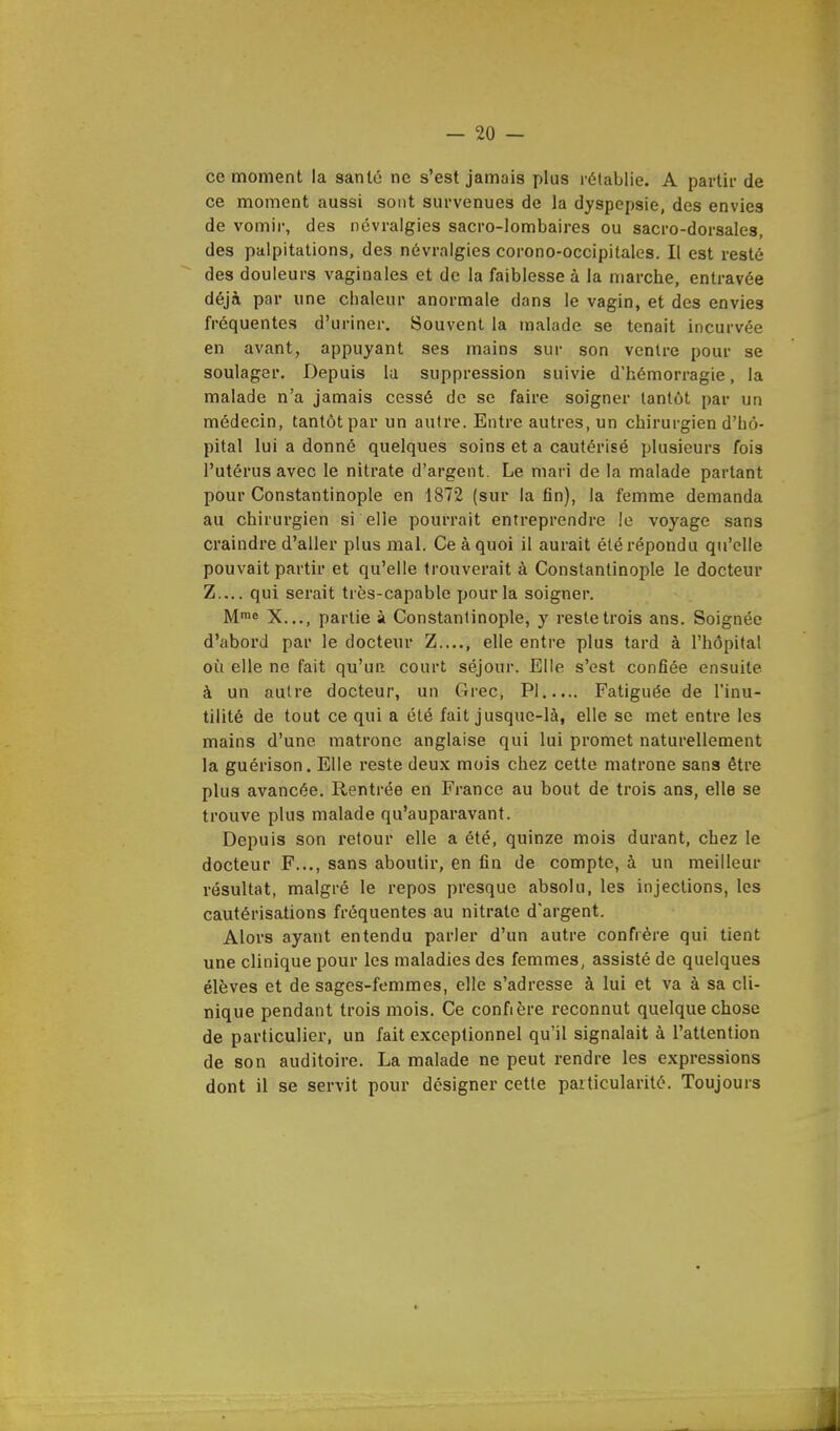ce moment la santé ne s'est jamais plus rétablie. A partir de ce moment aussi sont survenues de la dyspepsie, des envies de vomir, des névralgies sacro-lombaires ou sacro-dorsales, des palpitations, des névralgies corono-occipitales. Il est resté des douleurs vaginales et de la faiblesse à la marche, entravée déjà par une chaleur anormale dans le vagin, et des envies fréquentes d'uriner. Souvent la malade se tenait incurvée en avant, appuyant ses mains sur son ventre pour se soulager. Depuis la suppression suivie d'hémorragie, la malade n'a jamais cessé de se faire soigner tantôt par un médecin, tantôt par un autre. Entre autres, un chirurgien d'hô- pital lui a donné quelques soins et a cautérisé plusieurs fois l'utérus avec le nitrate d'argent. Le mari de la malade partant pour Constantinople en 1872 (sur la fin), la femme demanda au chirurgien si elle pourrait entreprendre le voyage sans craindre d'aller plus mal. Ce à quoi il aurait été répondu qu'elle pouvait partir et qu'elle trouverait à Constantinople le docteur Z.... qui serait très-capable pour la soigner. Mme X..., partie à Constantinople, y reste trois ans. Soignée d'abord par le docteur Z...., elle entre plus tard à l'hôpital où elle ne fait qu'un court séjour. Elle s'est confiée ensuite à un autre docteur, un Grec, PI Fatiguée de l'inu- tilité de tout ce qui a été fait jusque-là, elle se met entre les mains d'une matrone anglaise qui lui promet naturellement la guérison. Elle reste deux mois chez cette matrone sans être plus avancée. Rentrée en France au bout de trois ans, elle se trouve plus malade qu'auparavant. Depuis son retour elle a été, quinze mois durant, chez le docteur F..., sans aboutir, en fin de compte, à un meilleur résultat, malgré le repos presque absolu, les injections, les cautérisations fréquentes au nitrate d'argent. Alors ayant entendu parler d'un autre confrère qui tient une clinique pour les maladies des femmes, assisté de quelques élèves et de sages-femmes, elle s'adresse à lui et va à sa cli- nique pendant trois mois. Ce confière reconnut quelque chose de particulier, un fait exceptionnel qu'il signalait à l'attention de son auditoire. La malade ne peut rendre les expressions dont il se servit pour désigner cette particularité. Toujours