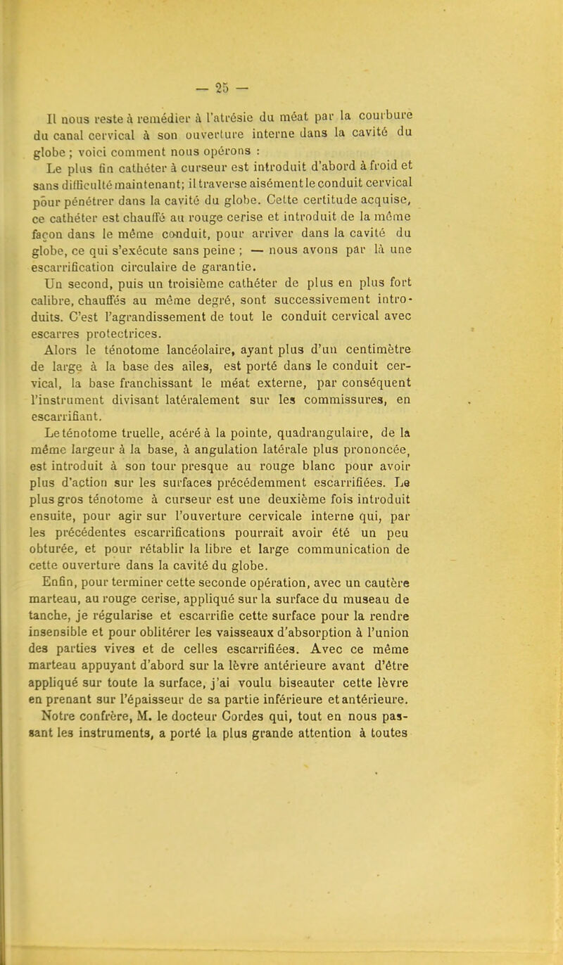 Il nous reste à remédier à l'atrésie du méat par la courbure du canal cervical à son ouverture interne dans la cavité du globe ; voici comment nous opérons : Le plus fin cathéter à curseur est introduit d'abord à froid et sans difficulté maintenant; il traverse aisément le conduit cervical pour pénétrer dans la cavité du globe. Cette certitude acquise, ce cathéter est chauffé au rouge cerise et introduit de la même façon dans le même conduit, pour arriver dans la cavité du globe, ce qui s'exécute sans peine ; — nous avons par là une escarrifîcation circulaire de garantie. Un second, puis un troisième cathéter de plus en plus fort calibre, chauffés au même degré, sont successivement intro- duits. C'est l'agrandissement de tout le conduit cervical avec escarres protectrices. Alors le ténotome lancéolaire, ayant plus d'un centimètre de large à la base des ailes, est porté dans le conduit cer- vical, la base franchissant le méat externe, par conséquent l'instrument divisant latéralement sur les commissures, en escarrifiant. Le ténotome truelle, acéré à la pointe, quadrangulaire, de la même largeur à la base, à angulation latérale plus prononcée, est introduit à son tour presque au rouge blanc pour avoir plus d'action sur les surfaces précédemment escarrifiées. Le plus gros ténotome à curseur est une deuxième fois introduit ensuite, pour agir sur l'ouverture cervicale interne qui, par les précédentes escarrifications pourrait avoir été un peu obturée, et pour rétablir la libre et large communication de cette ouverture dans la cavité du globe. Enfin, pour terminer cette seconde opération, avec un cautère marteau, au rouge cerise, appliqué sur la surface du museau de tanche, je régularise et escarrifie cette surface pour la rendre insensible et pour oblitérer les vaisseaux d'absorption à l'union des parties vives et de celles escarrifiées. Avec ce même marteau appuyant d'abord sur la lèvre antérieure avant d'être appliqué sur toute la surface, j'ai voulu biseauter cette lèvre en prenant sur l'épaisseur de sa partie inférieure et antérieure. Notre confrère, M. le docteur Cordes qui, tout en nous pas- sant le3 instruments, a porté la plus grande attention à toutes