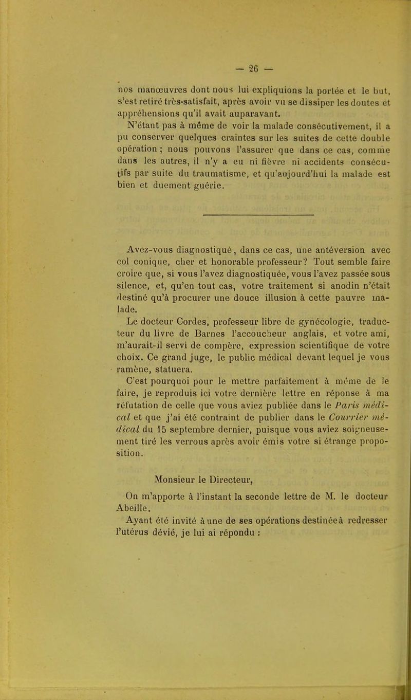 nos manœuvres dont nous lui expliquions la porlée et le but, s'est retiré très-satisfait, après avoir vu se dissiper les doutes et appréhensions qu'il avait auparavant. N'étant pas à môme de voir la malade consécutivement, il a pu conserver quelques craintes sur les suites de cette double opération; nous pouvons l'assurer que dans ce cas, comme dans les autres, il n'y a eu ni fièvre ni accidents consécu- tifs par suite du traumatisme, et qu'aujourd'hui la malade est bien et ducment guérie. Avez-vous diagnostiqué, dans ce cas, une antéversion avec col conique, cher et honorable professeur ? Tout semble faire croire que, si vous l'avez diagnostiquée, vous l'avez passée sous silence, et, qu'en tout cas, votre traitement si anodin n'était destiné qu'à procurer une douce illusion à cette pauvre ma- lade. Le docteur Cordes, professeur libre de gynécologie, traduc- teur du livre de Barnes l'accoucheur anglais, et votre ami, m'aurait-il servi de compère, expression scientifique de votre choix. Ce grand juge, le public médical devant lequel je vous ramène, statuera. C'est pourquoi pour le mettre parfaitement à même de le faire, je reproduis ici votre dernière lettre en réponse à ma réfutation de celle que vous aviez publiée dans le Paris médi- cal et que j'ai été contraint de publier dans le Courrier mé- dical du 15 septembre dernier, puisque vous aviez soigneuse- ment tiré les verrous après avoir émis votre si étrange propo- sition. Monsieur le Directeur, On m'apporte à l'instant la seconde lettre de M. le docteur Abeille. Ayant été invité à une de ses opérations destinée à redresser l'utérus dévié, je lui ai répondu :