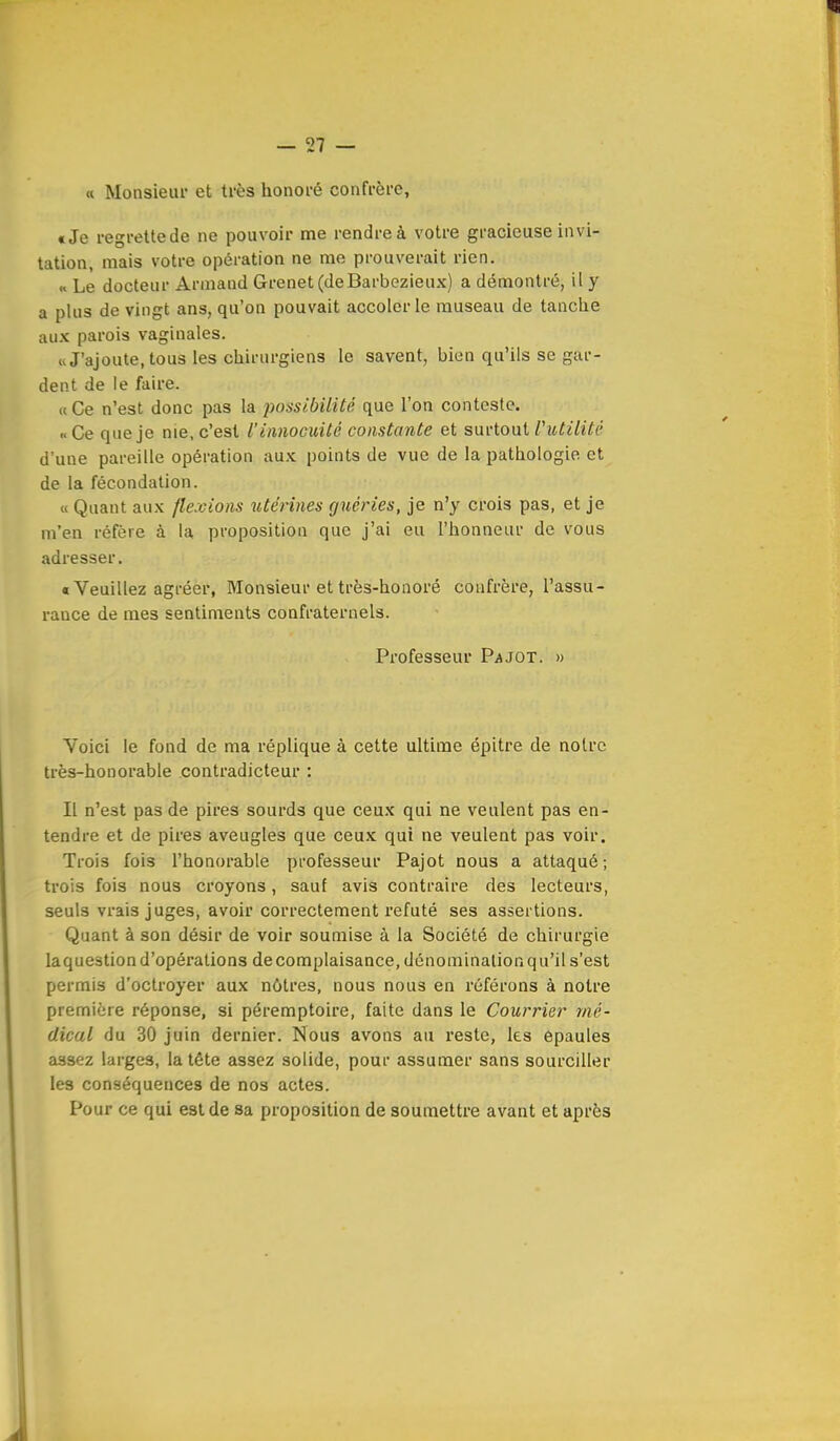 « Monsieur et très honoré confrère, tJe regrettede ne pouvoir me rendre à votre gracieuse invi- tation, mais votre opération ne me prouverait rien. « Le docteur Armand Grenet (deBarbezieux) a démontré, il y a plus de vingt ans, qu'on pouvait accoler le museau de tanche aux parois vaginales. «J'ajoute, tous les chirurgiens le savent, bien qu'ils se gar- dent de le faire. «Ce n'est donc pas la possibilité que l'on conteste. «Ce que je nie, c'est V innocuité constante et suvlouiV utilité d'une pareille opération aux points de vue de la pathologie et de la fécondation. « Quant aux /levions utérines guéries, je n'y crois pas, et je m'en réfère à la proposition que j'ai eu l'honneur de vous adresser. «Veuillez agréer, Monsieur et très-honoré confrère, l'assu- rance de mes sentiments confraternels. Professeur Pajot. » Voici le fond de ma réplique à cette ultime épitre de notre très-honorable contradicteur : Il n'est pas de pires sourds que ceux qui ne veulent pas en- tendre et de pires aveugles que ceux qui ne veulent pas voir. Trois fois l'honorable professeur Pajot nous a attaqué; trois fois nous croyons, sauf avis contraire des lecteurs, seuls vrais juges, avoir correctement réfuté ses assertions. Quant à son désir de voir soumise à la Société de chirurgie laquestion d'opérations de complaisance, dénomination qu'il s'est permis d'octroyer aux nôtres, nous nous en référons à notre première réponse, si péremptoire, faite dans le Courrier mé- dical du 30 juin dernier. Nous avons au reste, les épaules assez larges, la tête assez solide, pour assumer sans sourciller les conséquences de nos actes. Pour ce qui est de sa proposition de soumettre avant et après