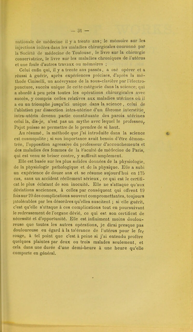 nationale de médecine il y à trente ans; le mémoire sur les injections iodées dans les maladies chirurgicales couronné par la Société de médecine de Toulouse, le livre sur la chirurgie conservatrice, le livre sur les maladies chroniques de l'utérus et une foule d'autres travaux ou mémoires ; Celui enfin qui, il y a trente ans passés, a osé opérer et a réussi à guérir, après expériences précises, d'après la mé- thode Ciniselli, un anévrysme de la sous-clavière par l'électro- puncture, succès unique de cette catégorie dans la science; qui a abordé à peu près toutes les opérations chirurgicales avec succès, y compris celles relatives aux maladies utérines où il a eu un triomphe jusqu'ici unique dans la science , celui de l'ablation par dissection intra-utérine d'un fibrome interstitie> intra-utérin devenu partie constituante des parois utérines celui la. dis-je, n'est pas un mythe avec lequel le professeur Pajot puisse se permettre de le prendre de si haut. Au résumé, la méthode que j'ai introduite dans la science est cosmopolite ; si son importance avait besoin d'être démon- trée, l'opposition agressive du professeur d'accouchements et des maladies des femmes de la h'aculté de médecine de Paris, qui est venu se briser contre, y suffirait amplement. Elle est basée sur les plus solides données de la physiologie, de la physiologie pathologique et de la physique. Elle a subi un expérience de douze ans et se résume aujourd'hui en 175 cas, sans un accident réellement sérieux, ce qui est le certifi- cat le plus éclatant de son inocuité. Elle ne s'attaque qu'aux déviations anciennes, à celles par conséquent qui offrent 19 foissur2ûdes complications souvent compromettantes, toujours intolérables par les désordres qu'elles suscitent ; si elle guérit, c'est qu'elle s'attaque à ces complications tout en poursuivant le redressement de l'organe dévié, ce qui est son certificat de nécessité et d'opportunité. Elle est infiniment moins doulou- reuse que toutes les autres opérations, je dirai presque pas douloureuse eu égard à la tolérance de l'utérus pour le fer rouge, à tel point que c'est à peine si j'ai entendu profère quelques plaintes par deux ou trois malades seulement, et cela dans une durée d'une demi-heure à une heure qu'elle comporte en général.
