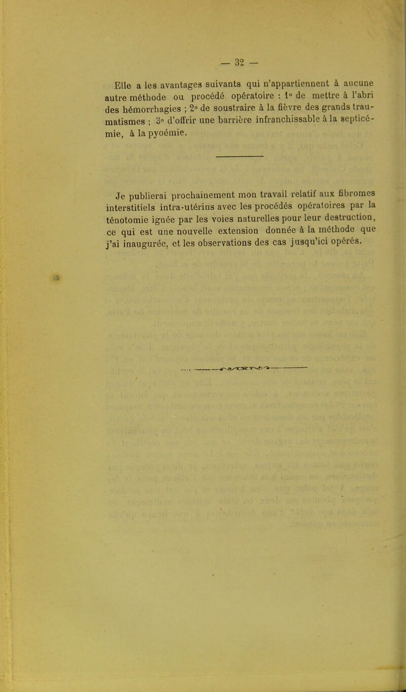 Elle a les avantagea suivants qui n'appartiennent à aucune autre méthode ou procédé opératoire : 1° de mettre à l'abri des hémorrbagies ; 2° de soustraire à la fièvre des grands trau- matismes ; 3° d'offrir une barrière infranchissable à la septicé- mie, à la pyoémie. Je publierai prochainement mon travail relatif aux fibromes interstitiels intra-utérins avec les procédés opératoires par la ténotomie ignée par les voies naturelles pour leur destruction, ce qui est une nouvelle extension donnée à la méthode que j'ai inaugurée, et les observations des cas jusqu'ici opérés.