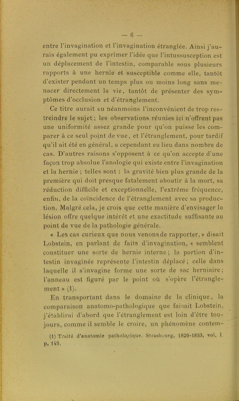 entre l'invagination et l'invagination étranglée. Ainsi j'au- rais également pu exprimer l'idée que l'intussusception est un déplacement de l'intestin, comparable sous plusieurs rapports à une hernie et susceptible comme elle, tantôt d'exister pendant un temps plus ou moins long sans me- nacer directement la vie, tantôt de présenter des sym- ptômes d'occlusion et d'étranglement. Ce titre aurait eu néanmoins l'inconvénient de trop res- treindre le sujet; les observations réunies ici n'offrent pas une uniformité assez grande pour qu'on puisse les com- parer à ce seul point de vue, et l'étranglement, pour tardif qu'il ait été en général, a cependant eu lieu dans nombre de cas. D'autres raisons s'opposent à ce qu'on accepte d'une façon trop absolue l'anfilogie qui existe entre l'invagination et la hernie ; telles sont : la gravité bien plus grande de la première qui doit presque fatalement aboutir à la mort, sa réduction difficile et exceptionnelle, l'extrême fréquence, enfin, de la coïncidence de l'étranglement avec sa produc- tion. Malgré cela, je crois que cette manière d'envisager la lésion offre quelque intérêt et une exactitude suffisante au point de vue de la pathologie générale. « Les cas curieux que nous venons de rapporter, » disait Lobstein, en parlant de faits d'invagination, « semblent constituer une sorte de hernie interne ; la portion d'in- testin invaginée représente l'intestin déplacé ; celle dans laquelle il s'invagine forme une sorte de sac herniaire ; l'anneau est figuré par le point où s'opère l'étrangle- ment » (1). En transportant dans le domaine de la clinique, la comparaison anatomo-pathc)logic[ue que fair.ait Lobstein, j'établirai d'abord que l'étranglement est loin d'être tou- jours, comme il semble le croire, un phénomène contem- (1) Traité d'anatomie pathologique. Strasbourg, 1829-1833, vol, I. p. 149.