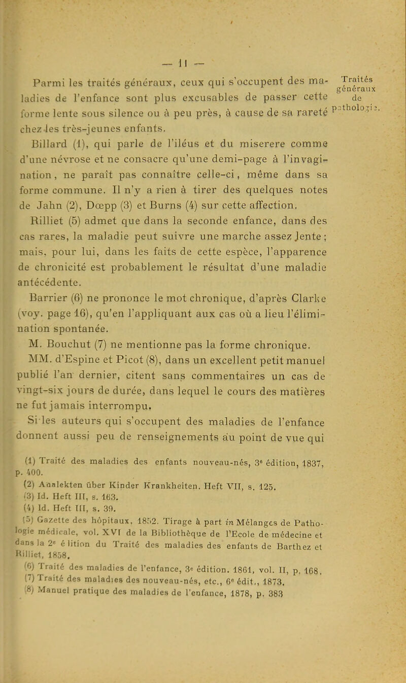 Parmi les traités généraux, ceux qui s'occupent des ma- Traités ^ généraux ladies de l'enfance sont plus excusables de passer cette de forme lente sous silence ou à peu près, à cause de sa rareté P ■^''ol?'-- chez-les très-jeunes enfants. Billard (1), qui parle de l'iléus et du miserere comme d'une névrose et ne consacre qu'une demi-page à rinvagi nation, ne paraît pas connaître celle-ci, même dans sa forme commune. Il n'y a rien à tirer des quelques notes de Jahn (2), Dœpp (3) et Burns (4) sur cette affection, Riiliet (5) admet que dans la seconde enfance, dans des cas rares, la maladie peut suivre une marche assez .lente; mais, pour lui, dans les faits de cette espèce, l'apparence de chronicité est probablement le résultat d'une maladie antécédente. Barrier (6) ne prononce le mot chronique, d'après Clarke {voy. page 16), qu'en l'appliquant aux cas où a lieu l'élimi- nation spontanée. M. Bouchut (7) ne mentionne pas la forme chronique. MM. d'Espine et Picot (8), dans un excellent petit manuel publié l'an dernier, citent sans commentaires un cas de vingt-six jours de durée, dans lequel le cours des matières ne fut jamais interrompu. Si les auteurs qui s'occupent des maladies de l'enfance donnent aussi peu de renseignements au point de vue qui (1) Traité des maladies des enfants nouveau-nés, 3« édition, 1837, p. 400. (2) Aaalekten ûber Kinder Krankheiten. Heft VII, s. 125. (3) Id. Heft III, s. 163. (4) Id. Heft ni, s. 39. (ôj Gazette des hôpitaux, 18;i2. Tirage à part m Mélanges de Patho- logie médicale, vol. XVI de la Bibliothèque de l'Ecole de médecine et dans la 2«= é iition du Traité des maladies des enfants de Barthez et Hilliet, 1858. (6) Traité des maladies de l'enfance, 3= édition. 1861, vol. II, p. 168. (7) Traité des maladies des nouveau-nés, etc., 6» édit,, 1873. (8) Manuel pratique des maladies de l'enfance, 1878, p. 383