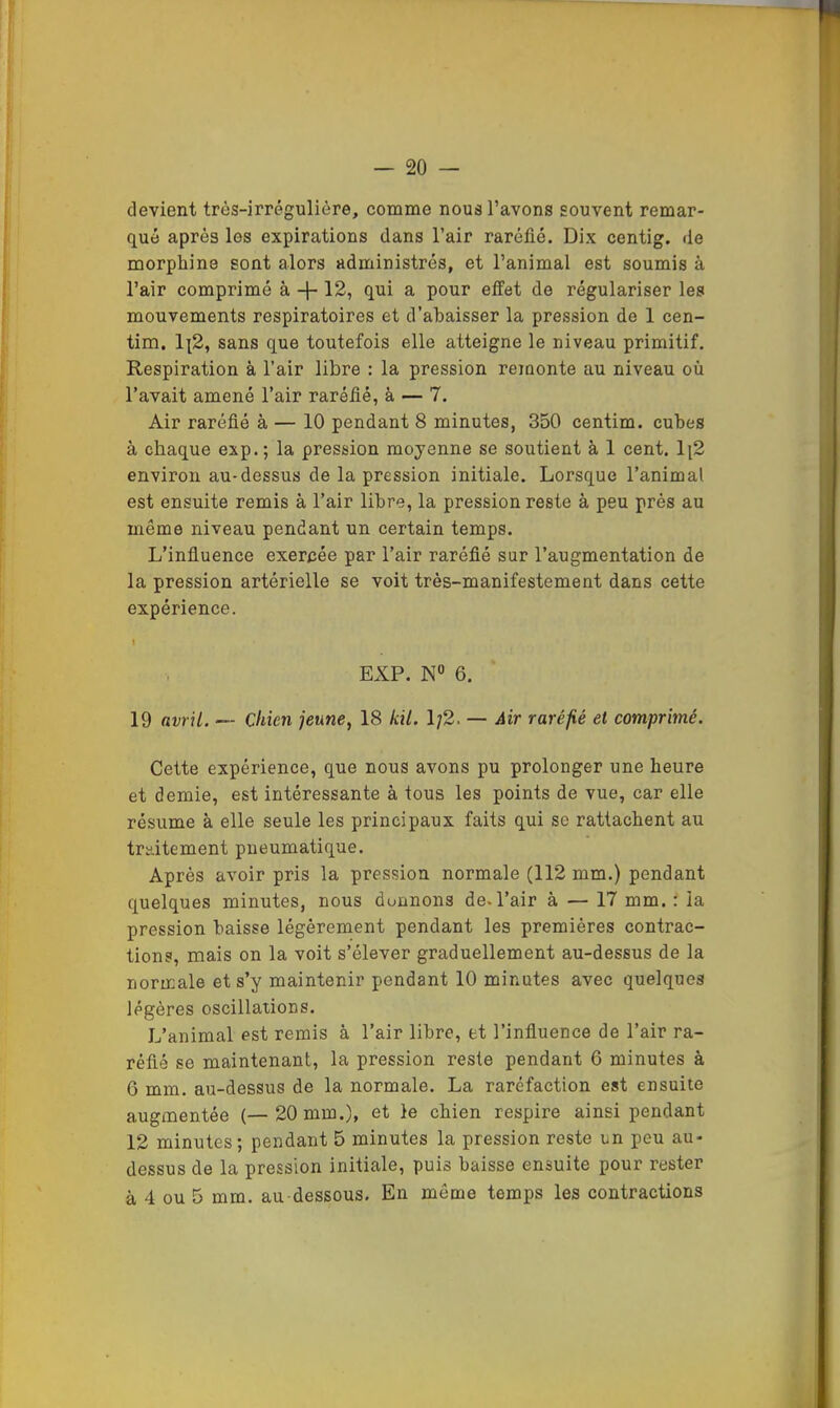 — 20 — devient très-irrégulière, comme nous l’avons souvent remar- qué après les expirations dans l’air raréfié. Dix centig. de morphine sont alors administrés, et l’animal est soumis à l’air comprimé à -j- 12, qui a pour effet de régulariser les mouvements respiratoires et d’abaisser la pression de 1 cen- tim, 1|2, sans que toutefois elle atteigne le niveau primitif. Respiration à l’air libre : la pression reioonte au niveau où l’avait amené l’air raréfié, à — 7. Air raréfié à — 10 pendant 8 minutes, 350 centim. cubes à chaque exp. ; la pression moyenne se soutient à 1 cent. 1[2 environ au-dessus de la pression initiale. Lorsque l’animal est ensuite remis à l’air libre, la pression reste à peu prés au même niveau pendant un certain temps. L’infiuence exercée par l’air raréfié sur l’augmentation de la pression artérielle se voit très-manifestement dans cette expérience. \ EXP. N« 6. 19 avril. — Chien jeune, 18 kü. 1/2. — Air raréfié et comprimé. Cette expérience, que nous avons pu prolonger une heure et demie, est intéressante à tous les points de vue, car elle résume à elle seule les principaux faits qui se rattachent au traitement pneumatique. Après avoir pris la pression normale (112 mm.) pendant quelques minutes, nous donnons de.l’air à — 17 mm. : la pression baisse légèrement pendant les premières contrac- tions, mais on la voit s’élever graduellement au-dessus de la normale et s’y maintenir pendant 10 minutes avec quelques légères oscillations. L’animal est remis à l’air libre, et l’infiuence de l’air ra- réfié se maintenant, la pression reste pendant 6 minutes à 6 mm. au-dessus de la normale. La raréfaction est ensuite augmentée (— 20 mm.), et le chien respire ainsi pendant 12 minutes; pendant 5 minutes la pression reste un peu au- dessus de la pression initiale, puis baisse ensuite pour rester