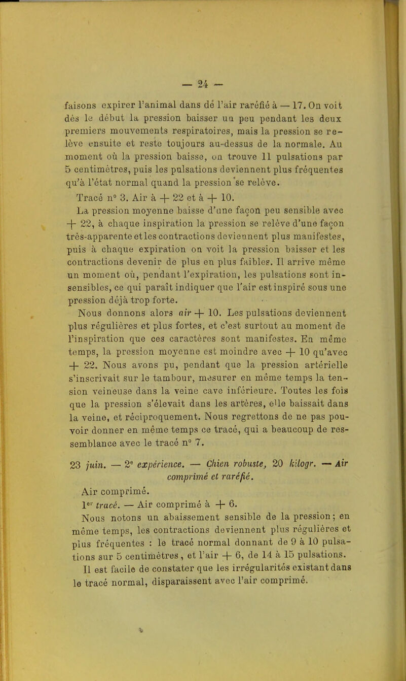 faisons expirer l’animal dans dé l’air raréfié à — 17. On voit dés le début la pression baisser uu peu pendant les deux premiers mouvements respiratoires, mais la pression se re- lève ensuite et reste toujours au-dessus de la normale. Au moment où la pression baisse, on trouve 11 pulsations par 5 centimètres, puis les pulsations deviennent plus fréquentes qu’à l’état normal quand la pression'se relève. Tracé n° 3. Air à 4- 22 et à 10. La pression moyenne baisse d’une façon peu sensible avec 22, à chaque inspiration la pression se relève d’une façon très-apparente etles contractions deviennent plus manifestes, puis à chaque expiration on voit la pression baisser et les contractions devenir de plus en plus faibles. Il arrive même un moment où, pendant l’expiration, les pulsations sont in- sensibles, ce qui paraît indiquer que l’air est inspiré sous une pression déjà trop forte. Nous donnons alors air -j- 10. Les pulsations deviennent plus régulières et plus fortes, et c’est surtout au moment de l’inspiration que ces caractères sont manifestes. En même temps, la pression moyenne est moindre avec -f- 10 qu’avec -j- 22. Nous avons pu, pendant que la pression artérielle s’inscrivait sur le tambour, mesurer en même temps la ten- sion veineuse dans la veine cave inférieure. Toutes les fois que la pression s’élevait dans les artères, eUe baissait dans la veine, et réciproquement. Nous regrettons de ne pas pou- voir donner en même temps ce tracé, qui a beaucoup de res- semblance avec le tracé n“ 7. 23 juin. — 2® expérience. — Chien robuste, 20 kilogr. — Air comprimé et raréfié. Air comprimé. l® tracé. — Air comprimé à -j- 6. Nous notons un abaissement sensible de la pression; en même temps, les contractions deviennent plus régulières et plus fréquentes : le tracé normal donnant de 9 à 10 pulsa- tions sur 5 centimètres, et l’air -j- 6, de 14 à 15 pulsations. Il est facile de constater que les irrégularités existant dans le tracé normal, disparaissent avec l’air comprimé.