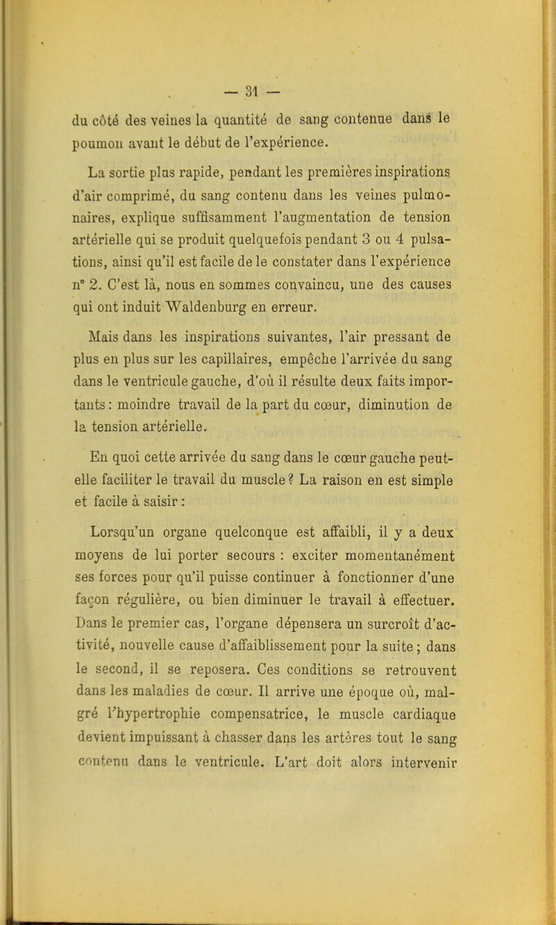 du côté des veines la quantité de sang contenue dans le poumon avant le début de l’expérience. La sortie plus rapide, pendant les premières inspirations d’air comprimé, du sang contenu dans les veines pulmo- naires, explique suffisamment l’augmentation de tension artérielle qui se produit quelquefois pendant 3 ou 4 pulsa- tions, ainsi qu’il est facile de le constater dans l’expérience n“ 2. C'est là, nous en sommes convaincu, une des causes qui ont induit Waldenburg en erreur. Mais dans les inspirations suivantes, l’air pressant de plus en plus sur les capillaires, empêche l’arrivée du sang dans le ventricule gauche, d’où il résulte deux faits impor- tants : moindre travail de la part du cœur, diminution de la tension artérielle. En quoi cette arrivée du sang dans le cœur gauche peut- elle faciliter le travail du muscle ? La raison en est simple et facile à saisir : Lorsqu’un organe quelconque est afiaibli, il y a deux moyens de lui porter secours : exciter momentanément ses forces pour qu’il puisse continuer à fonctionner d’une façon régulière, ou bien diminuer le travail à effectuer. Dans le premier cas, l’organe dépensera un surcroît d’ac- tivité, nouvelle cause d’affaiblissement pour la suite ; dans le second, il se reposera. Ces conditions se retrouvent dans les maladies de cœur. Il arrive une époque où, mal- gré l’hypertrophie compensatrice, le muscle cardiaque devient impuissant à chasser dans les artères tout le sang contenu dans le ventricule. L’art doit alors intervenir