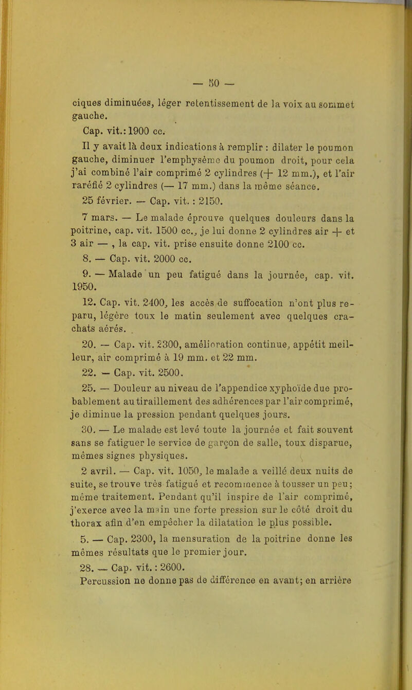 ciques diminuées, léger retentissement de la voix au sommet gauche. Cap. vit.: 1900 cc. Il J avait là deux indications à remplir : dilater le poumon gauche, diminuer remphysèrao du poumon droit, pour cela j’ai combiné l’air comprimé 2 cylindres (+ 12 mm.), et l’air raréfié 2 cylindres (— 17 mm.) dans la même séance. 25 février. — Cap. vit. : 2150. 7 mars. — Le malade éprouve quelques douleurs dans la poitrine, cap. vit. 1500 cc., je lui donne 2 cylindres air -j- et 3 air — , la cap. vit. prise ensuite donne 2100 cc. 8. — Cap. vit. 2000 cc. 9. — Malade'un peu fatigué dans la journée, cap. vit. 1950. 12. Cap. vit. 2400, les accès de suffocation n’ont plus re- paru, légère toux le matin seulement avec quelques cra- chats aérés. 20. — Cap. vit. 2300, amélioration continue, appétit meil- leur, air comprimé à 19 mm. et 22 mm. 22. — Cap. vit. 2500. 25. — Douleur au niveau de l’appendice xyphoïde due pro- bablement au tiraillement des adhérences par l’air comprimé, je diminue la pression pendant quelques jours. 30. — Le malade est levé toute la journée et fait souvent sans se fatiguer le service de garçon de salle, toux disparue, mêmes signes physiques. i, 2 avril. — Cap. vit. 1050, le malade a veillé deux nuits de suite, se trouve très fatigué et recommence à tousser un peu ; même traitement. Pendant qu’il inspire de l’air comprimé, j’exerce avec la mfûn une forte pression sur le côté droit du thorax afin d’en empêcher la dilatation le plus possible. 5. — Cap. 2300, la mensuration de la poitrine donne les mêmes résultats que le premier jour. 28. — Cap. vit. : 2600. Percussion ne donne pas de différence en avant; en arrière