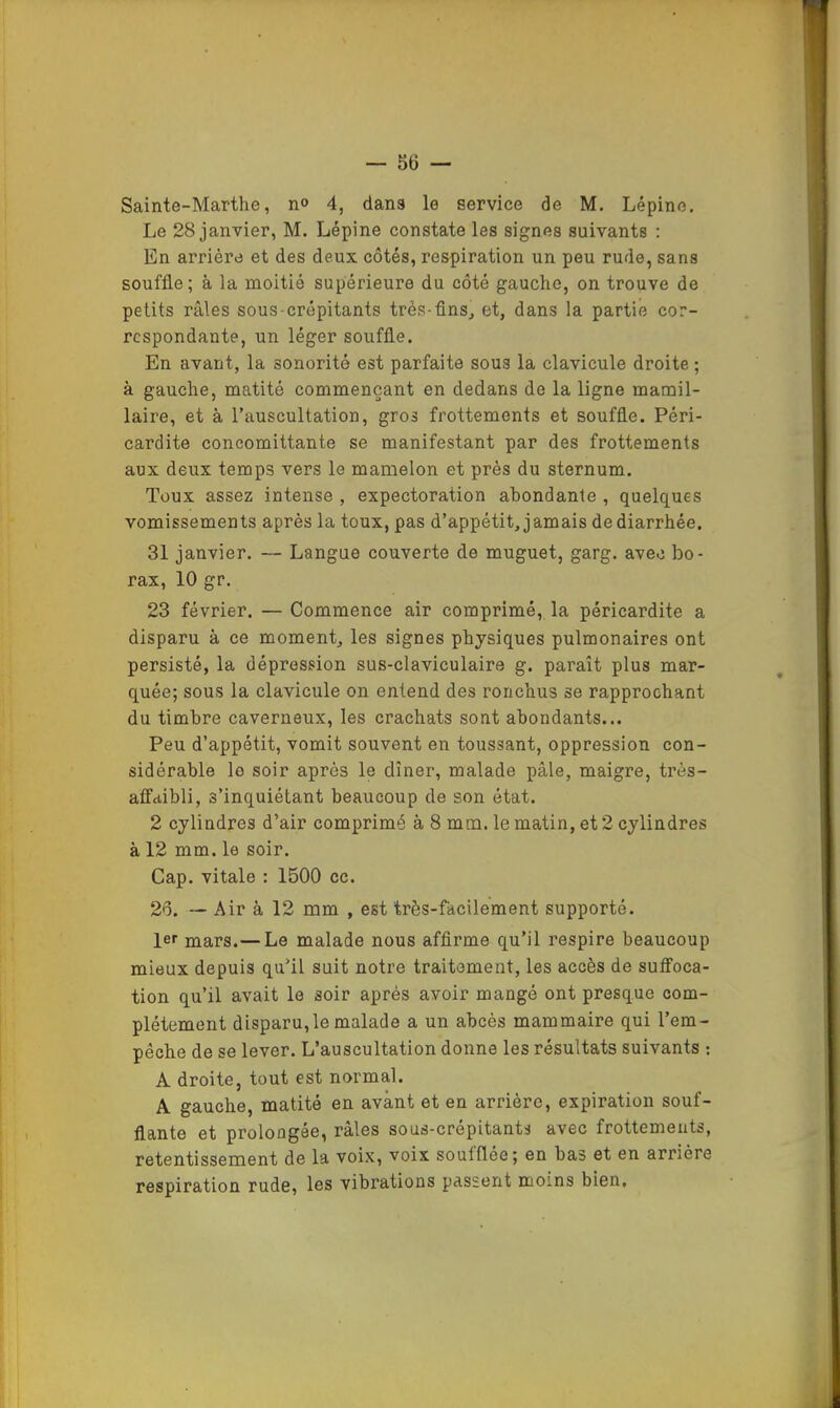 Sainte-Marthe, n° 4, dans le service de M. Lépine. Le 28 janvier, M. Lépine constate les signes suivants : En arrière et des deux côtés, respiration un peu rude, sans souffle; à la moitié supérieure du côté gauche, on trouve de petits râles sous-crépitants très-fins^ et, dans la partie cor- respondante, un léger souffle. En avant, la sonorité est parfaite sous la clavicule droite ; à gauche, matité commençant en dedans de la ligne mamil- laire, et à l’auscultation, gros frottements et souffle. Péri- cardite concomittante se manifestant par des frottements aux deux temps vers le mamelon et prés du sternum. Toux assez intense , expectoration abondante , quelques vomissements après la toux, pas d’appétit, jamais de diarrhée. 31 janvier. — Langue couverte de muguet, garg. avec bo- rax, 10 gr, 23 février. — Commence air comprimé, la péricardite a disparu à ce moment, les signes physiques pulmonaires ont persisté, la dépression sus-claviculaire g. paraît plus mar- quée; sous la clavicule on entend des ronchus se rapprochant du timbre caverneux, les crachats sont abondants... Peu d’appétit, vomit souvent en toussant, oppression con- sidérable le soir après le dîner, malade pâle, maigre, ti’ès- affdibli, s’inquiétant beaucoup de son état. 2 cylindres d’air comprimé à 8 mm. le matin, et 2 cylindres à 12 mm. le soir. Cap. vitale : 1500 ec. 26. — Air à 12 mm , est très-facilement supporté. Ier mars.— Le malade nous afflrme qu’il respire beaucoup mieux depuis qu’il suit notre traitement, les accès de suffoca- tion qu’il avait le soir après avoir mangé ont presque com- plètement disparu,le malade a un abcès mammaire qui l’em- pêche de se lever. L’auscultation donne les résultats suivants ; A droite, tout est normal. A gauche, matité en avant et en arrière, expiration souf- flante et prolongée, râles sous-crépitants avec frottements, retentissement de la voix, voix soufflée; en bas et en arrière respiration rude, les vibrations passent moins bien.