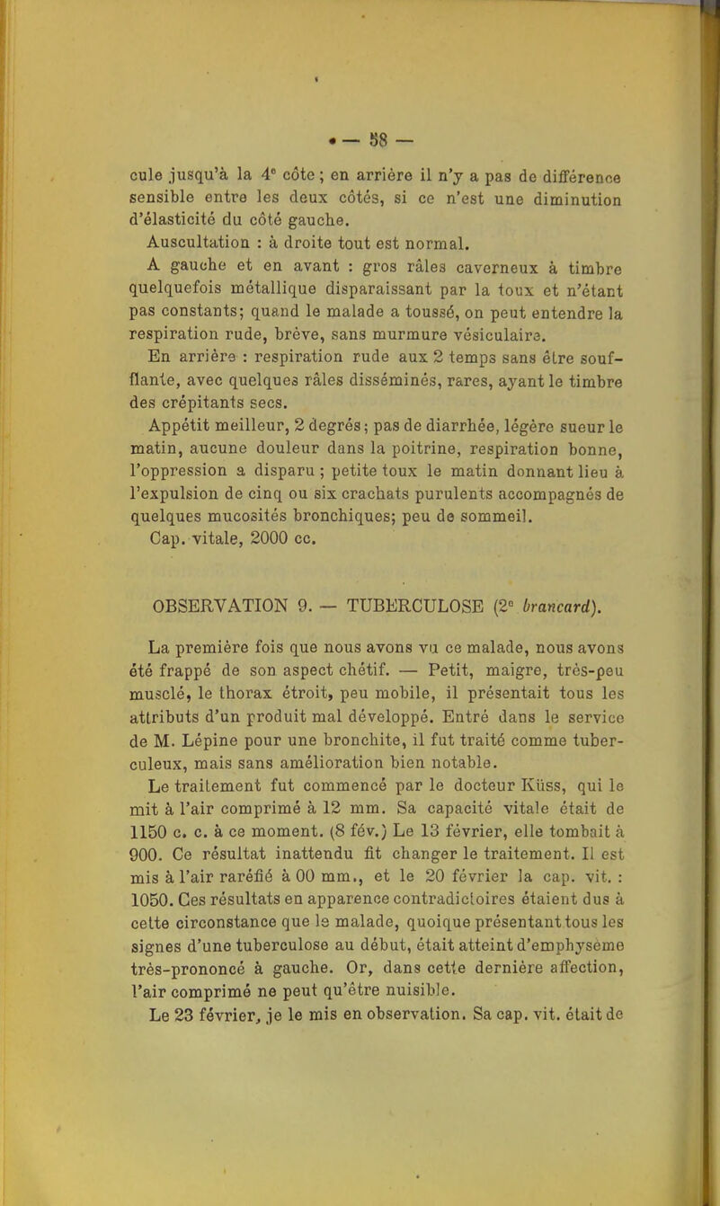 cule jusqu’à la 4® côte ; en arrière il n’y a pas de différence sensible entre les deux côtés, si ce n’est une diminution d’élasticité du côté gauche. Auscultation : à droite tout est normal. A gauche et en avant : gros râles caverneux à timbre quelquefois métallique disparaissant par la toux et n’étant pas constants; quand le malade a toussé, on peut entendre la respiration rude, brève, sans murmure vésiculaire. En arrière : respiration rude aux 2 temps sans être souf- flante, avec quelques râles disséminés, rares, ayant le timbre des crépitants secs. Appétit meilleur, 2 degrés ; pas de diarrhée, légère sueur le matin, aucune douleur dans la poitrine, respiration bonne, l’oppression a disparu ; petite toux le matin donnant lieu à l’expulsion de cinq ou six crachats purulents accompagnés de quelques mucosités bronchiques; peu de sommeil. Cap. vitale, 2000 cc. OBSERVATION 9.— TUBERCULOSE {2’^ brancard). La première fois que nous avons vu ce malade, nous avons été frappé de son aspect chétif. — Petit, maigre, très-peu musclé, le thorax étroit, peu mobile, il présentait tous les attributs d’un produit mal développé. Entré dans le service de M. Lépine pour une bronchite, il fut traité comme tuber- culeux, mais sans amélioration bien notable. Le traitement fut commencé par le docteur Küss, qui le mit à l’air comprimé à 12 mm. Sa capacité vitale était de 1150 c. c. à ce moment. (8 fév.) Le 13 février, elle tombait à 900. Ce résultat inattendu fit changer le traitement. Il est mis à l’air raréfié à 00 mm., et le 20 février la cap. vit, : 1050. Ces résultats en apparence contradictoires étaient dus à cette circonstance que Is malade, quoique présentant tous les signes d’une tuberculose au début, était atteint d’emphysème très-prononcé à gauche. Or, dans cette dernière affection, l’air comprimé ne peut qu’être nuisible. Le 23 février, je le mis en observation. Sa cap. vit. était de