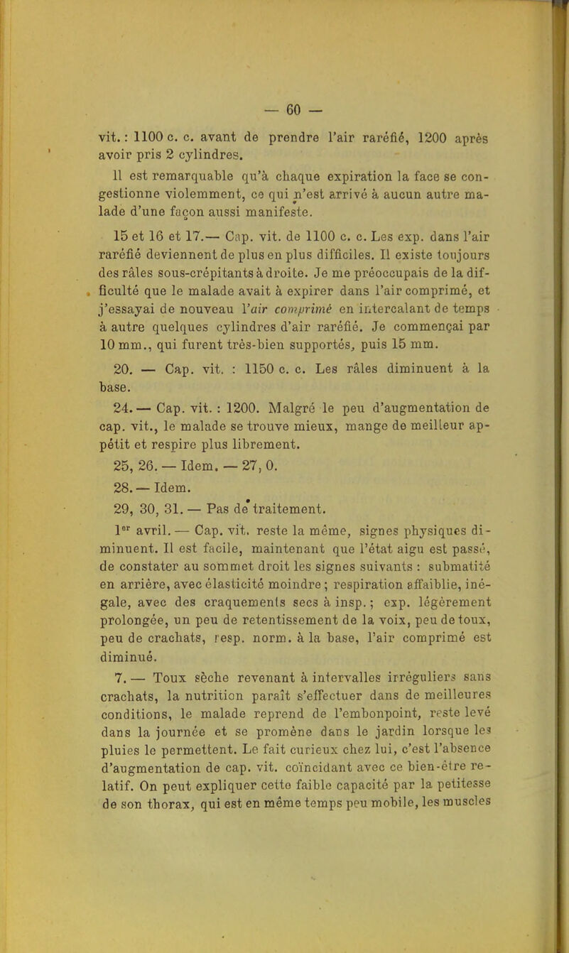 vit.: 1100c. c. avant de prendre l’air raréfié, 1200 après avoir pris 2 cylindres. 11 est remarquable qu’à chaque expiration la face se con- gestionne violemment, ce qui n’est arrivé à aucun autre ma- lade d’une façon aussi manifeste. a 15 et 16 et 17.— Cap. vit. de 1100 c. c. Les exp. dans l’air raréfié deviennent de plus en plus difficiles. Il existe toujours des râles sous-crépitants à droite. Je me préoccupais de la dif- , ficulté que le malade avait à expirer dans l’air comprimé, et j’essayai de nouveau l’air comprimé en intercalant de temps à autre quelques cylindres d’air raréfié. Je commençai par 10 mm., qui furent très-bien supportés, puis 15 mm. 20. — Cap. vit. : 1150 c. c. Les râles diminuent à la base. 24. — Cap. vit. : 1200. Malgré le peu d’augmentation de cap. vit., le malade se trouve mieux, mange de meilleur ap- pétit et respire plus librement. 25, 26. — Idem. — 27, 0. 28. — Idem. 29, 30, 31, — Pas de* traitement. P avril.— Cap. vit. reste la même, signes physiques di- minuent. Il est facile, maintenant que l’état aigu est passé, de constater au sommet droit les signes suivants : submatité en arrière, avec élasticité moindre ; respiration affaiblie, iné- gale, avec des craquements secs à insp. ; exp. légèrement prolongée, un peu de retentissement de la voix, peu de toux, peu de crachats, resp. norm. à la base, l’air comprimé est diminué. 7. — Toux sèche revenant à intervalles irréguliers sans crachats, la nutrition paraît s’effectuer dans de meilleure.s conditions, le malade reprend de l’embonpoint, reste levé dans la journée et se promène dans le jardin lorsque les pluies le permettent. Le fait curieux chez lui, c’est l’absence d’augmentation de cap. vit. coïncidant avec ce bien-être re- latif. On peut expliquer cette faible capacité par la petitesse de son thorax, qui est en même temps peu mobile, les muscles