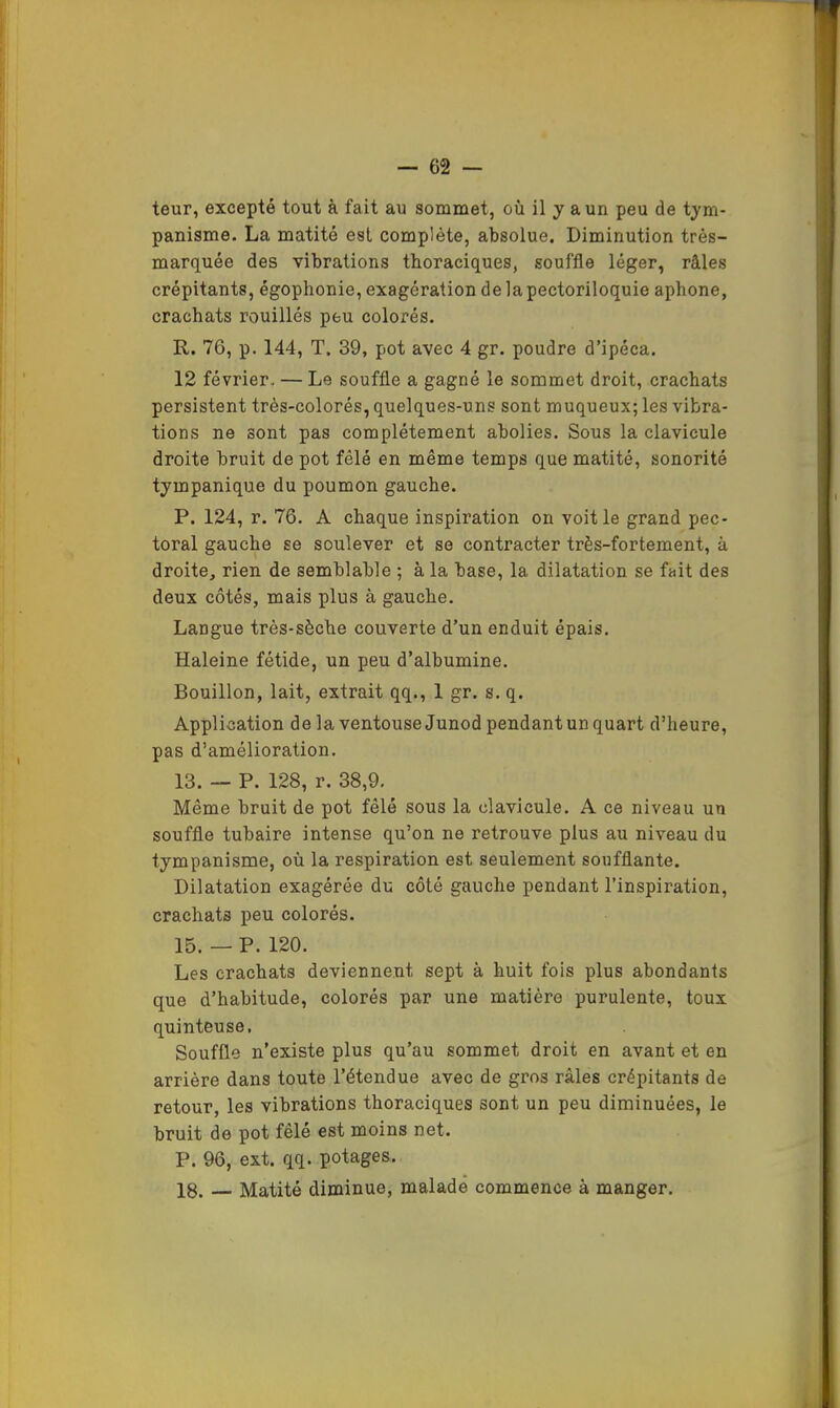 teur, excepté tout à fait au sommet, où il y a un peu de tym- panisme. La matité est complète, absolue. Diminution très- marquée des vibrations thoraciques, souffle léger, râles crépitants, égophonie, exagération delapectoriloquie aphone, crachats rouilles peu colorés. R. 76, p. 144, T. 39, pot avec 4 gr. poudre d’ipéca. 12 février. — Le souffle a gagné le sommet droit, crachats persistent très-colorés, quelques-uns sont muqueux; les vibra- tions ne sont pas complètement abolies. Sous la clavicule droite bruit de pot fêlé en même temps que matité, sonorité tympanique du poumon gauche. P. 124, r. 76. A chaque inspiration on voit le grand pec- toral gauche se soulever et se contracter très-fortement, à droite, rien de semblable ; à la base, la dilatation se fait des deux côtés, mais plus à gauche. Langue très-sèche couverte d’un enduit épais. Haleine fétide, un peu d’albumine. Bouillon, lait, extrait qq., 1 gr. s. q. Application de la ventouse Junod pendant un quart d’heure, pas d’amélioration. 13. — P. 128, r. 38,9. Même bruit de pot fêlé sous la clavicule. A ce niveau un souffle tubaire intense qu’on ne retrouve plus au niveau du tympanisme, où la respiration est seulement soufflante. Dilatation exagérée du côté gauche pendant l’inspiration, crachats peu colorés. 15. — P. 120. Les crachats deviennent sept à huit fois plus abondants que d’habitude, colorés par une matière purulente, toux quinteuse, Souffle n’existe plus qu’au sommet droit en avant et en arrière dans toute l’étendue avec de gros râles crépitants de retour, les vibrations thoraciques sont un peu diminuées, le bruit de pot fêlé est moins net. P. 96, ext. qq. potages. 18. — Matité diminue, malade commence à manger.