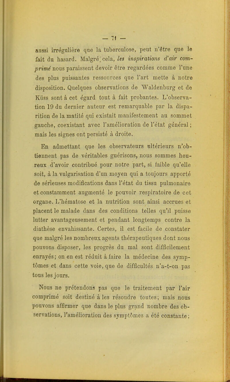 — 11 aussi irrégulière que la tuberculose, peut n'être que le fait du hasard. Malgré; cela, /es inspirations d'air com- primé nous paraissent devoir être regardées comme l’une des plus puissantes ressources que l’art mette à notre disposition. Quelques observations de Waldenburg et de Küss sont à cet égard tout à fait probantes. L’observa- tion 19 du dernier auteur est remarquable par la dispa- rition de la matité qui existait manifestement au sommet gauche, coexistant avec l’amélioration de l’état général ; mais les signes ont persisté à droite. En admettant que les observateurs ultérieurs n’ob- tiennent pas de véritables guérisons, nous sommes heu- reux d’avoir contribué pour notre part, si faible qu’elle soit, à la vulgarisation d’un moyen qui a toujours apporté de sérieuses modifications dans l’état du tissu pulmonaire et constamment augmenté le pouvoir respiratoire de cet organe. L’hématose et la nutrition sont ainsi accrues et placent le malade dans des conditions telles qu’il puisse lutter avantageusement et pendant longtemps contre la diathèse envahissante. Certes, il est facile de constater que malgré les nombreux agents thérapeutiques dont nous pouvons disposer, les progrès du mal sont difficilement enrayés; on en est réduit à faire la médecine des symp- tômes et dans cette voie, que de difficultés n’a-t-on pas tous les jours. Nous ne prétendons pas que le traitement par l’air comprimé soit destiné à les résoudre toutes; mais nous pouvons afârmer que dans le plus grand nombre des ob- servations, l’amélioration des symptômes a été constante ;