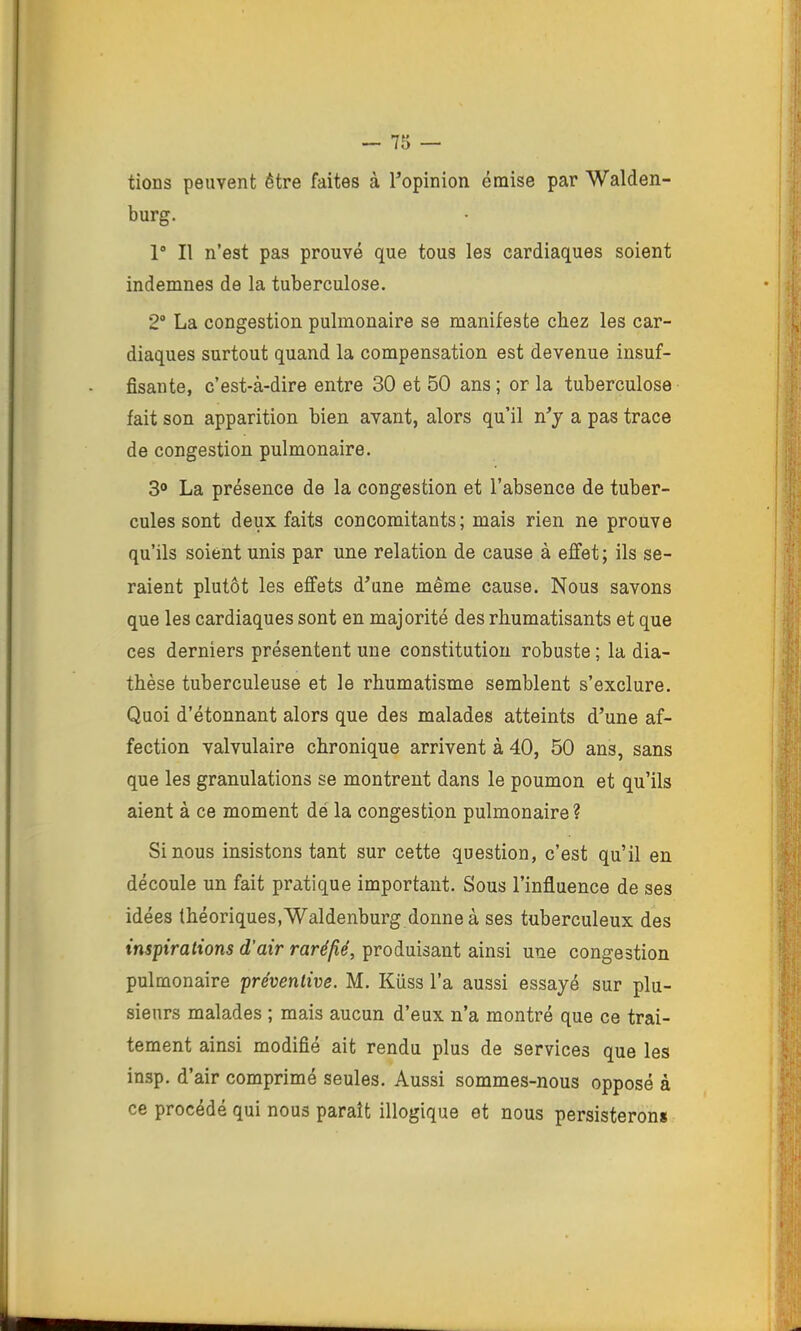 tions peuvent être faites à Topinion émise par Walden- burg. 1° Il n’est pas prouvé que tous les cardiaques soient indemnes de la tuberculose. 2“ La congestion pulmonaire se manifeste chez les car- diaques surtout quand la compensation est devenue insuf- fisante, c’est-à-dire entre 30 et 50 ans ; or la tuberculose fait son apparition bien avant, alors qu’il n^y a pas trace de congestion pulmonaire. 3“ La présence de la congestion et l’absence de tuber- cules sont deux faits concomitants; mais rien ne prouve qu’ils soient unis par une relation de cause à effet ; ils se- raient plutôt les effets d’une même cause. Nous savons que les cardiaques sont en majorité des rhumatisants et que ces derniers présentent une constitution robuste ; la dia- thèse tuberculeuse et le rhumatisme semblent s’exclure. Quoi d’étonnant alors que des malades atteints d’une af- fection valvulaire chronique arrivent à 40, 50 ans, sans que les granulations se montrent dans le poumon et qu’ils aient à ce moment dé la congestion pulmonaire? Si nous insistons tant sur cette question, c’est qu’il en découle un fait pratique important. Sous l’influence de ses idées (héoriques,Waldenburg donneà ses tuberculeux des inspirations d’air raréfié, produisant ainsi une congestion pulmonaire préventive. M. Küss l’a aussi essayé sur plu- sieurs malades ; mais aucun d’eux n’a montré que ce trai- tement ainsi modifié ait rendu plus de services que les insp. d’air comprimé seules. Aussi sommes-nous opposé à ce procédé qui nous paraît illogique et nous persisterons