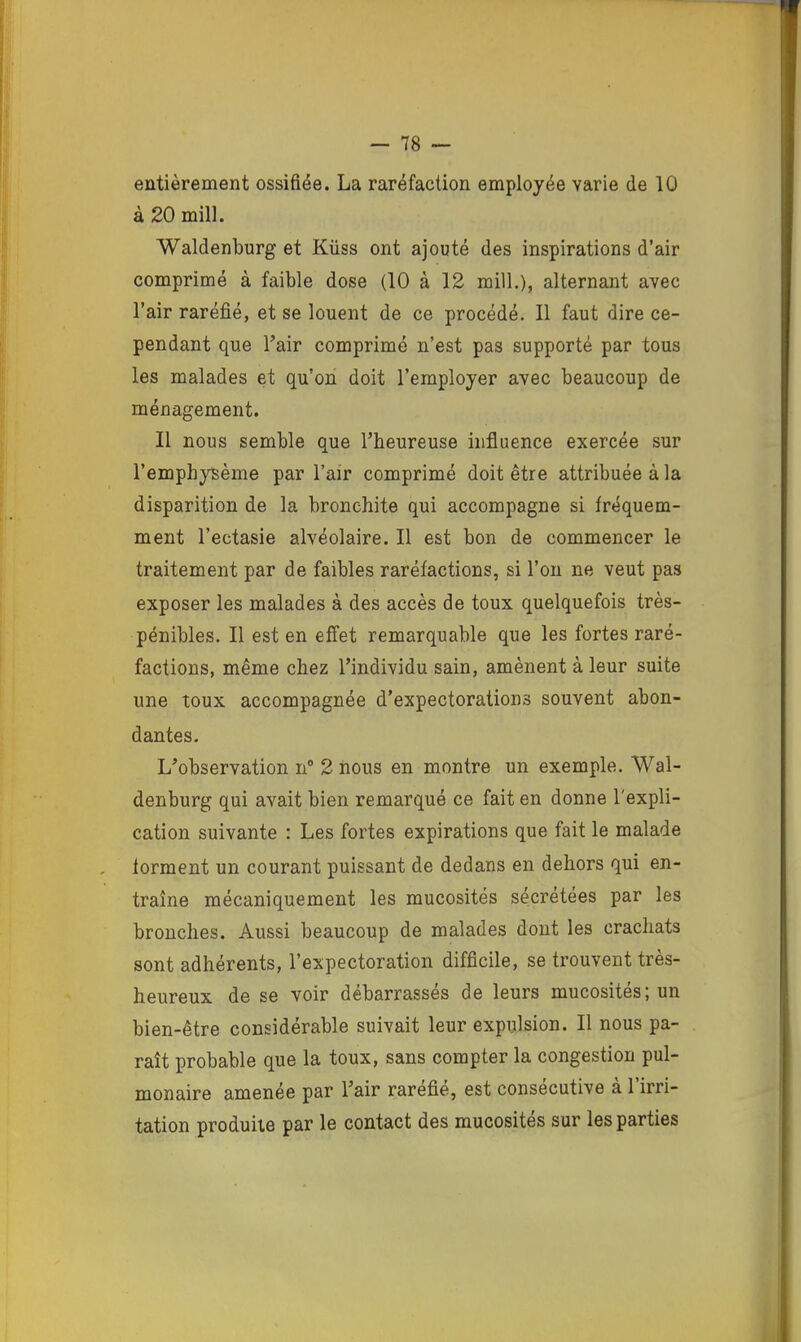 eûtièrement ossifiée. La raréfaction employée varie de 10 à 20 mil]. Waldenburg et Küss ont ajouté des inspirations d’air comprimé à faible dose (10 à 12 mill.), alternant avec l’air raréfié, et se louent de ce procédé. Il faut dire ce- pendant que Fair comprimé n’est pas supporté par tous les malades et qu'on doit l’employer avec beaucoup de ménagement. Il nous semble que l’heureuse influence exercée sur l’emphysème par l’air comprimé doit être attribuée à la disparition de la bronchite qui accompagne si fréquem- ment l’ectasie alvéolaire. Il est bon de commencer le traitement par de faibles raréfactions, si l’on ne veut pas exposer les malades à des accès de toux quelquefois très- pénibles. Il est en effet remarquable que les fortes raré- factions, même chez l’individu sain, amènent à leur suite une toux accompagnée d’expectorations souvent abon- dantes. L’observation n° 2 nous en montre un exemple. Wal- denburg qui avait bien remarqué ce fait en donne l'expli- cation suivante : Les fortes expirations que fait le malade forment un courant puissant de dedans en dehors qui en- traîne mécaniquement les mucosités sécrétées par les bronches. Aussi beaucoup de malades dont les crachats sont adhérents, l’expectoration difficile, se trouvent très- heureux de se voir débarrassés de leurs mucosités; un bien-être considérable suivait leur expulsion. Il nous pa- raît probable que la toux, sans compter la congestion pul- monaire amenée par l’air raréfié, est consécutive à l’irri- tation produite par le contact des mucosités sur les parties