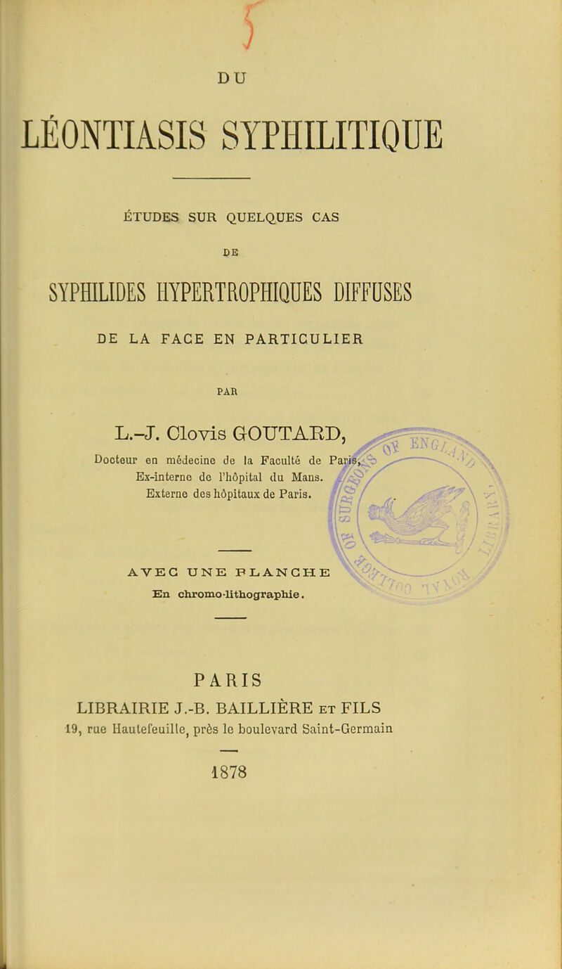 LÉONTIASIS SYPHILITIQUE ETUDES SUR QUELQUES CAS DE SYPHILIDES HYPERTROPHIQDES DIFFUSES DE LA FACE EN PARTICULIER PAR L.-J. Olovis GOUTAED, Docteur en médecine de la Faculté de Paris, Ex-interne de l'iiôpital du Mans. //^ Externe des hôpitaux de Paris. AVEC UNE PLANCHE En chromo-lithograpliie. PARIS LIBRAIRIE J.-B. BAILLIÈRE et FILS 19, rue Haulefeuille, près le boulevard Saint-Germain 1878