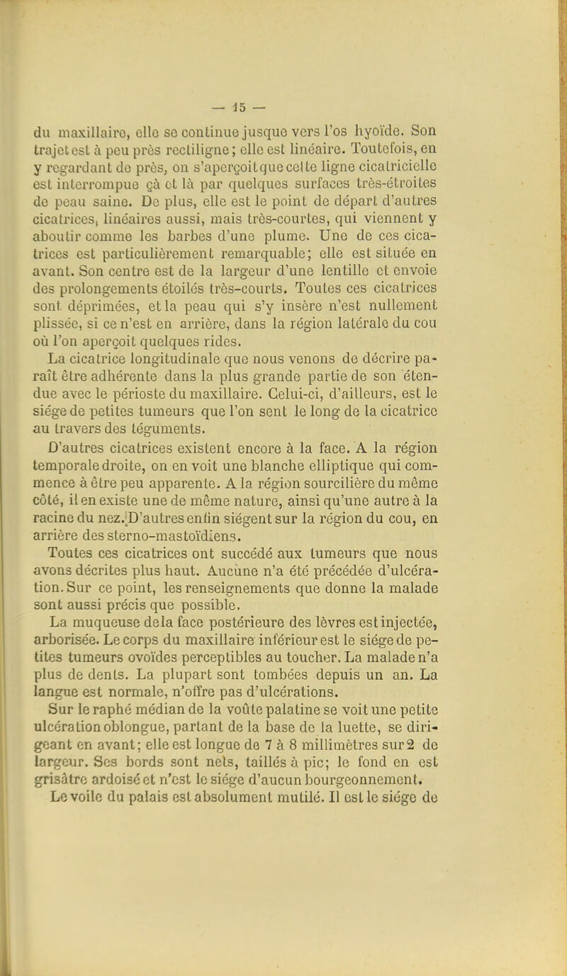 du maxillaire, cllo so continue jusque vers l'os hyoïde. Son trajet est à peu près rectiligne ; elle est linéaire. Toutefois, en y regardant do près, on s'aperçoit que celte ligne cicatricielle est interrompue çà et là par quelques surfaces très-étroites de peau saine. De plus, elle est le point de départ d'autres cicatrices, linéaires aussi, mais très-courtes, qui viennent y aboutir comme les barbes d'une plume. Une de ces cica- trices est particulièrement remarquable; elle est située en avant. Son centre est de la largeur d'une lentille et envoie des prolongements étoilés très-courts. Toutes ces cicatrices sont déprimées, et la peau qui s'y insère n'est nullement plissée, si ce n'est en arrière, dans la région latérale du cou où l'on aperçoit quelques rides. La cicatrice longitudinale que nous venons de décrire pa- raît être adhérente dans la plus grande partie de son éten- due avec le périoste du maxillaire. Celui-ci, d'ailleurs, est le siège de petites tumeurs que l'on sent le long de la cicatrice au travers des téguments. D'autres cicatrices existent encore à la face. A la région temporale droite, on en voit une blanche elliptique qui com- mence à être peu apparente. A la région sourcilière du même côté, il en existe une de même nature, ainsi qu'une autre à la racine du nez.;D'autresentin siègent sur la région du cou, en arrière des sterno-mastoïdiens. Toutes ces cicatrices ont succédé aux tumeurs que nous avons décrites plus haut. Aucune n'a été précédée d'ulcéra- tion. Sur ce point, les renseignements que donne la malade sont aussi précis que possible. La muqueuse delà face postérieure des lèvres est injectée, arborisée. Le corps du maxillaire inférieur est le siège de pe- tites tumeurs ovoïdes perceptibles au toucher. La malade n'a plus de dents. La plupart sont tombées depuis un an. La langue est normale, n'offre pas d'ulcérations. Sur leraphé médian de la voûte palatine se voit une petite ulcération oblongue, partant de la base de la luette, se diri- geant en avant; elle est longue de 7 à 8 millimètres sur2 de largeur. Ses bords sont nets, taillés à pic; le fond en est grisâtre ardoise et n'est le siège d'aucun iDourgeonnement. Le voile du palais est absolument mutilé. Il est le siège de