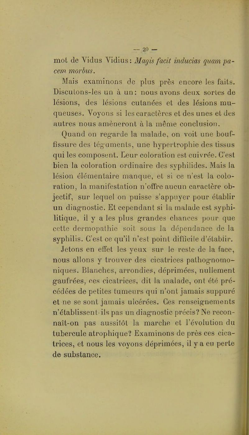 mot de Vidus Vidius: Magis facit inducias quampa- cem. morhus. Mais examinons de plus près encore les faits. DiscuLons-les un à un: nous avons deux sortes de lésions, des lésions cutanées et des lésions mu- queuses. Voyons si les caractères et des unes et des autres nous amèneront à la même conclusion. Quand on reg-arde la malade, on voit une bouf- fissure des tég-uments, une hypertrophie des tissus qui les composent. Leur coloration est cuivrée. C'est bien la coloration ordinaire des syphilides. Mais la lésion élémentaire manque, et si ce n'est la colo- ration, la manifestation n'offre aucun caractère ob- jectif, sur lequel on puisse s'appuyer pour établir un diag-nostic. Et cependant si la malade est syphi- litique, il y a les plus g-randes chances pour que cette dermopalhie soit sous la dépendance de la syphilis. C'est ce qu'il n'est point difficile d'établir. Jetons en effet les yeux sur le reste de la face, nous allons y trouver des cicatrices pathog'nomo- niques. Blanches, arrondies, déprimées, nullement g-aufrées, ces cicatrices, dit la malade, ont été pré- cédées de petites tumeurs qui n'ont jamais suppuré et ne se sont jamais ulcérées. Ces renseig^nements n'établissent ils pas un diag*nostic précis? Ne recon- naît-on pas aussitôt la marche et l'évolution du tubercule atrophique? Examinons de près ces cica- trices, et nous les voyons déprimées, il y a en perte de substance.