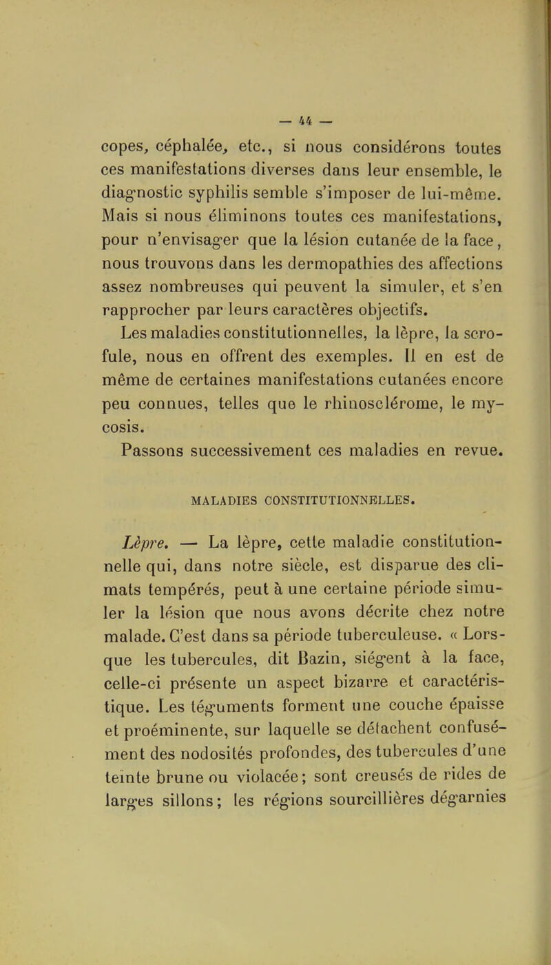 copes, céphalée, etc., si nous considérons toutes ces manifestations diverses dans leur ensemble, le diag*nostic syphilis semble s'imposer de lui-même. Mais si nous éliminons toutes ces manifestations, pour n'envisag-er que la lésion cutanée de la face, nous trouvons dans les dermopathies des affections assez nombreuses qui peuvent la simuler, et s'en rapprocher par leurs caractères objectifs. Les maladies constitutionnelles, la lèpre, la scro- fule, nous en offrent des exemples. 11 en est de même de certaines manifestations cutanées encore peu connues, telles que le rhinosclérome, le my- cosis. Passons successivement ces maladies en revue. MALADIES CONSTITUTIONNELLES. Lèpre, — La lèpre, cette maladie constitution- nelle qui, dans notre siècle, est disparue des cli- mats tempérés, peut à une certaine période simu- ler la lésion que nous avons décrite chez notre malade. C'est dans sa période tuberculeuse. « Lors- que les tubercules, dit Bazin, siég-ent à la face, celle-ci présente un aspect bizarre et caractéris- tique. Les tég'uments forment une couche épaisse et proéminente, sur laquelle se délachent confusé- ment des nodosités profondes, des tubercules d'une teinte brune ou violacée; sont creusés de rides de larf^es sillons; les rég-ions sourcillières dég^arnies