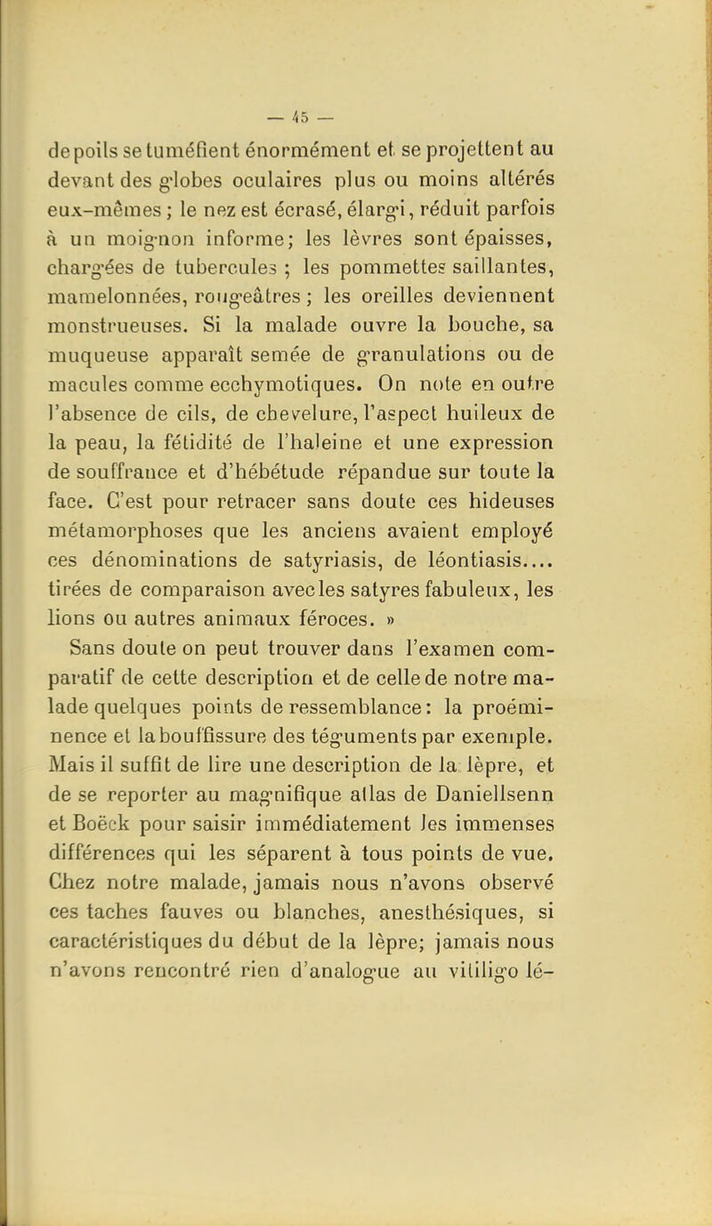 de poils se tuméfient énormément et se projettent au devant des g'iobes oculaires plus ou moins altérés eux-mêmes ; le nez est écrasé, élarg-i, réduit parfois à un moig-non informe; les lèvres sont épaisses, charg'ées de tubercules ; les pommettes saillantes, mamelonnées, roug-eâtres ; les oreilles deviennent monstrueuses. Si la malade ouvre la bouche, sa muqueuse apparaît semée de granulations ou de macules comme ecchymotiques. On note en outre l'absence de cils, de chevelure, l'aspect huileux de la peau, la fétidité de l'haleine et une expression de souffrance et d'hébétude répandue sur toute la face. C'est pour retracer sans doute ces hideuses métamorphoses que les anciens avaient employé ces dénominations de satyriasis, de léontiasis.... tirées de comparaison avec les satyres fabuleux, les lions ou autres animaux féroces. » Sans doute on peut trouver dans l'examen com- paratif de cette description et de celle de notre ma- lade quelques points de ressemblance : la proémi- nence et la bouffissure des téguments par exemple. Mais il suffit de lire une description de la lèpre, et de se reporter au mag-nifique allas de Daniellsenn et Boëek pour saisir immédiatement les immenses différences qui les séparent à tous points de vue. Chez notre malade, jamais nous n'avons observé ces taches fauves ou blanches, anesthésiques, si caractéristiques du début de la lèpre; jamais nous n'avons rencontré rien d'analog'ue au vililig-o lé-