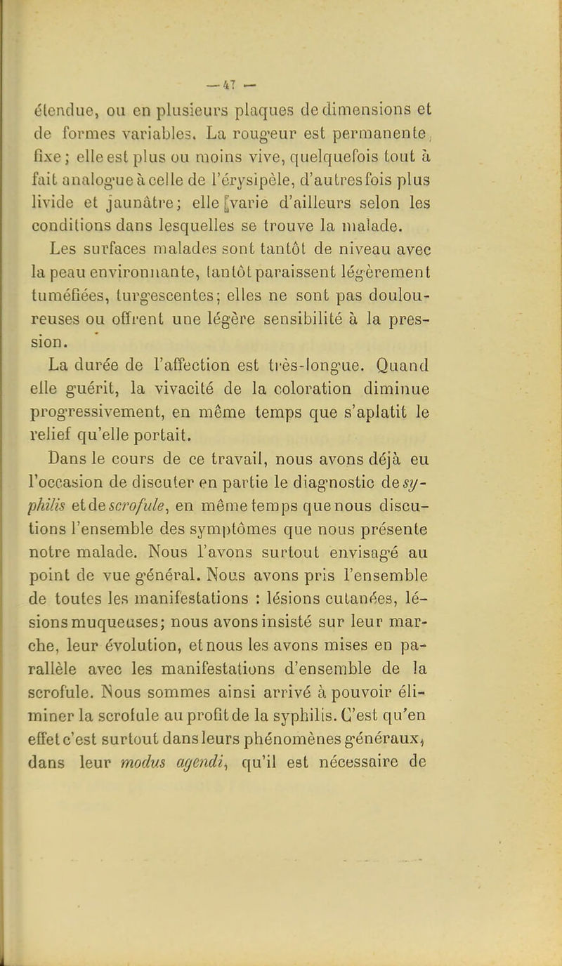 élendue, ou en plusieurs plaques de dimensions et de formes variables. La roug^eur est permanente, fixe; elle est plus ou moins vive, quelquefois tout à fait analog'ueàcelle de l'érysipèle, d'autres fois plus livide et jaunâtre; elle [varie d'ailleurs selon les conditions dans lesquelles se trouve la malade. Les surfaces malades sont tantôt de niveau avec la peau environnante, (antôtparaissent légèrement tuméfiées, turg^escentes; elles ne sont pas doulou- reuses ou offrent une légère sensibilité à la pres- sion. La durée de l'affection est très-long^ue. Quand elle guérit, la vivacité de la coloration diminue progTessivement, en même temps que s'aplatit le relief qu'elle portait. Dans le cours de ce travail, nous avons déjà eu l'occasion de discuter en partie le diag-nostic de^y- philis eldescj'ofide^ en même temps quenous discu- tions l'ensemble des sym|)tômes que nous présente notre malade. Nous l'avons surtout envisag-é au point de vue g-énéral. Nous avons pris l'ensemble de toutes les manifestations : lésions cutanées, lé- sions muqueuses; nous avons insisté sur leur mar- che, leur évolution, et nous les avons mises en pa- rallèle avec les manifestations d'ensemble de la scrofule. Nous sommes ainsi arrivé à pouvoir éli- miner la scrofule au profit de la syphilis. C'est qu'en effet c'est surtout dans leurs phénomènes généraux^ dans leur modus agendi^ qu'il est nécessaire de