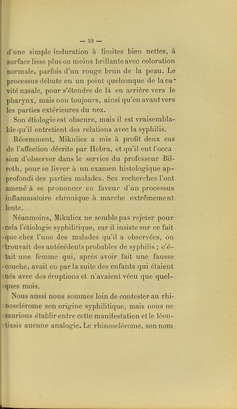 d'une simple induration à limites bien nettes, à surface lisse plus ou moins brillante avec coloration normale, parfois d'un rouge brun de la peau. Le processus débute en un point quelconque de laca vite nasale, pour s'étendre de là en arrière vers le pharynx, mais non toujours, ainsi qu'en avant vers les parties extérieures du nez. Son étiolog-ie est obscure, mais il est vraisembla- ble qu'il entretient des relations avec la syphilis. Récemment, Mikulicz a mis à protît deux cas de l'affection décrite par Hebra, et qu'il eutl'occa sion d'observer dans le service du professeur Bil- roth, pour se livrer à un examen histolog-ique ap- profondi des parties malades. Ses recherches l'ont amené à se prononcer en faveur d'un processus inflammatoire chronique à marche extrêmement lente. Néanmoins, Mikulicz ne semble pas rejeter pour • cela l'étiolog-ie syphilitique, car il insiste sur ce fait • que chez l'une des malades qu'il a observées, on (trouvait des antécédents probables de syphilis; c'é- tait une femme qui, après avoir fait une fausse Icouche, avait eu parla suite des enfants qui étaient inés avec des éruptions et n'avaient vécu que quel- , (ques mois. Nous aussi nous sommes loin de contester au rhi- inosclérome son orig-ine syphilitique, mais nous ne : saurions établir entre cette manifestation et le léon- iliasis aucune analog-ie. Le rhinosclérome, son nom