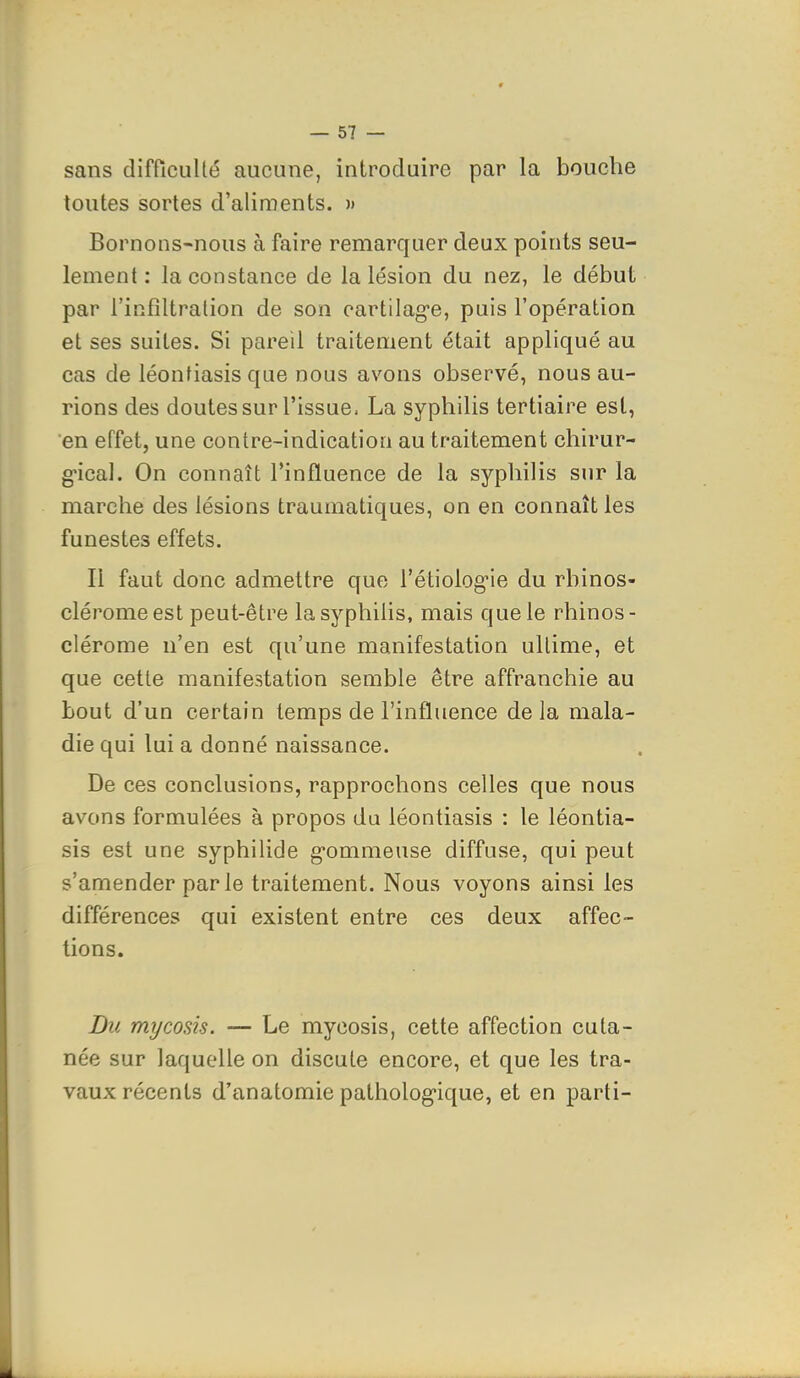 sans difficulté aucune, introduire par la bouche toutes sortes d'aliments. » Bornons-nous à faire remarquer deux points seu- lement : la constance de la lésion du nez, le début par l'infiltralion de son eartilag-e, puis l'opération et ses suites. Si pareil traitement était appliqué au cas de léontiasis que nous avons observé, nous au- rions des doutes sur l'issue. La syphilis tertiaire est, en effet, une contre-indication au traitement chirur- g'ical. On connaît l'influence de la syphilis sur la marche des lésions traumatiques, on en connaît les funestes effets. Il faut donc admettre que rétiolog-ie du rhinos- cléromeest peut-être la syphilis, mais que le rhinos- clérome n'en est qu'une manifestation ultime, et que cette manifestation semble être affranchie au bout d'un certain temps de l'influence de la mala- die qui lui a donné naissance. De ces conclusions, rapprochons celles que nous avons formulées à propos du léontiasis : le léontia- sis est une syphilide gommeuse diffuse, qui peut s'amender parle traitement. Nous voyons ainsi les différences qui existent entre ces deux affec- tions. Du mycosis. — Le mycosis, cette affection cuta- née sur laquelle on discute encore, et que les tra- vaux récents d'anatomie patholog-ique, et en parti-