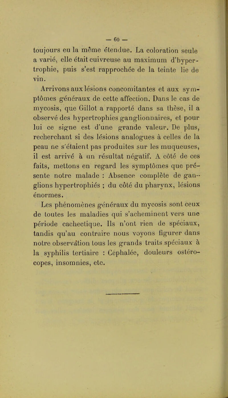 toujours eu la même étendue. La coloration seule avarié, elle était cuivreuse au maximum d'hyper- trophie, puis s'est rapprochée de la teinte lie de vin. Arrivons aux lésions concomitantes et aux sym- ptômes g-énéraux de cette affection. Dans le cas de mycosis, que Gillot a rapporté dans sa thèse, il a observé des hypertrophies g'ang'lionnaires, et pour lui ce si^ne est d'une g-rande valeur. De plus, recherchant si des lésions analog-ues à celles de la peau ne s'étaient pas produites sur les muqueuses, il est arrivé à un résultat nég-atif. A côté de ces faits, mettons en reg-ard les symptômes que pré- sente notre malade : Absence complète de g-an- glions hypertrophiés ; du côté du pharynx, lésions énormes. Les phénomènes g'énéraux du mycosis sont ceux de toutes les maladies qui s'acheminent vers une période cachectique. Ils n'ont rien de spéciaux, tandis qu'au contraire nous voyons fig-urer dans notre observation tous les grands traits spéciaux à la syphilis tertiaire : Céphalée, douleurs ostéro- copes, insomnies, etc.