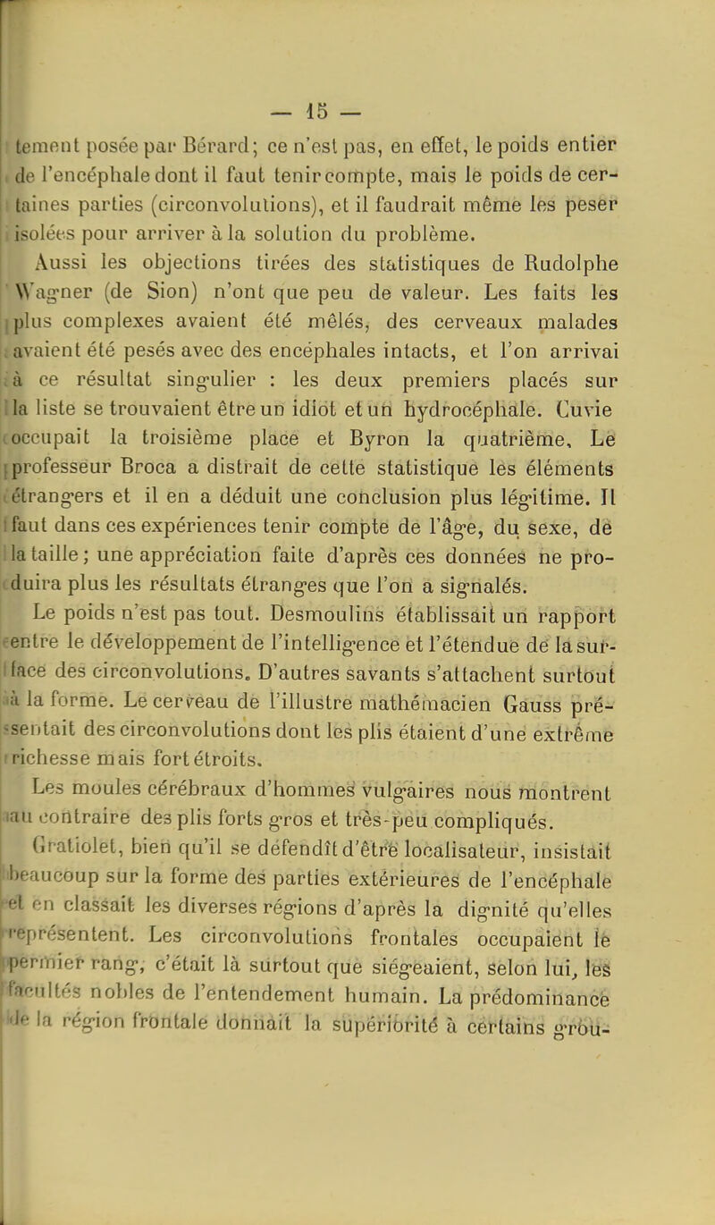 tement posée pai* Bérard; ce n'est pas, en effet, le poids entier I de l'encéphale dont il faut tenir compte, mais le poids de cer- ■ taines parties (circonvolutions), et il faudrait même les peser i isolées pour arriver à la solution du problème. Aussi les objections tirées des statistiques de Rudolphe ' Wag-ner (de Sion) n'ont que peu de valeur. Les faits les iplus complexes avaient été mêlés, des cerveaux malades [lavaient été pesés avec des encéphales intacts, et l'on arrivai ià ce résultat sing-ulier : les deux premiers placés sur ila liste se trouvaient être un idiot eturi hydrocéphale. Cuvie (occupait la troisième place et Byron la quatrième. Le {professeur Broca a distrait de cette statistique les éléments tétrang'ers et il en a déduit une conclusion plus lég'itime. Il t faut dans ces expériences tenir compte de l'âg-e, du sexe, dé la taille; une appréciation faite d'après ces données ne pro- 1 duira plus les résultats étrang-es que l'on à sig-nalés. Le poids n'est pas tout. Desmoulins établissait un rapport centre le développement de l'inteUig-ence èt l'étendufe dé lasuN Iface des circonvolutions. D'autres savants s'attachent surtout :ià la forme. Leceri^eau dè l'illustre mathéraacien Gàuss pre- ssentait des circonvolutions dont les plis étaient d'une extrême rrichesse mais fort étroits. Les moules cérébraux d'hommes viilg-aires nous montrent j.au contraire des plis forts gros et très-peu compliqués. Gratiolet, bien qu'il se défendît d'êtrë locahsateur, insistait .«beaucoup sur la forme des parties extérieures de l'encéphale '•el en classait les diverses rég-ions d'après la dignité qu'elles '•représentent. Les circonvolutions frontales occupaient îè rmier rang, c'était là surtout que siég-eaient, selon lui, leé •iiltés nobles de l'entendement humain. La prédominancè la rég-ion frontale donnait la supériorité à certains Tbii-