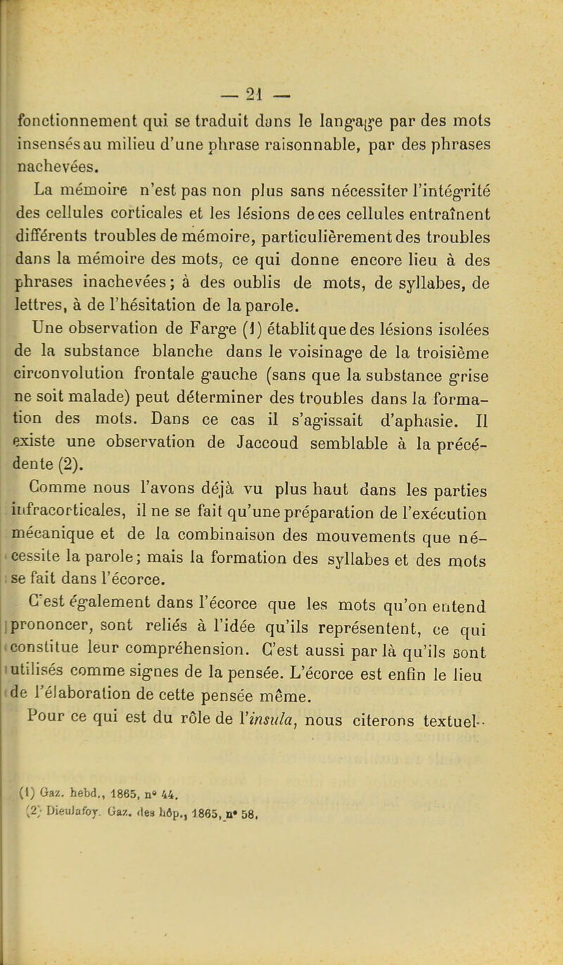 fonctionnement qui se traduit dans le lang-ai^'e par des mots insensés au milieu d'une phrase raisonnable, par des phrases I nachevées. La mémoire n'est pas non plus sans nécessiter l'intégrité des cellules corticales et les lésions de ces cellules entraînent différents troubles de mémoire, particulièrement des troubles dans la mémoire des mots, ce qui donne encore lieu à des phrases inachevées; à des oublis de mots, de syllabes, de lettres, à de l'hésitation de la parole. Une observation de Farg'e (1) établit que des lésions isolées de la substance blanche dans le voisinag-e de la troisième circonvolution frontale g-auche (sans que la substance g-rise ne soit malade) peut déterminer des troubles dans la forma- tion des mots. Dans ce cas il s'ag-issait d'aphasie. Il existe une observation de Jaccoud semblable à la précé- dente (2). Comme nous l'avons déjà vu plus haut dans les parties infracorticales, il ne se fait qu'une préparation de l'exécution mécanique et de la combinaison des mouvements que né- • cessite la parole ; mais la formation des syllabes et des mots ; se fait dans l'écorce. C'est ég-alement dans l'écorce que les mots qu'on entend I prononcer, sont reliés à l'idée qu'ils représentent, ce qui (Constitue leur compréhension. C'est aussi parla qu'ils sont 1 utilisés comme sig-nes de la pensée. L'écorce est enfin le lieu (de Télaboralion de cette pensée même. Pour ce qui est du rôle de Vinsula, nous citerons textuel-- (l) Gaz. hebd., 1865, n» 44. [2; DieuJafoj. Gaz. des hôp., 1865, n» 58.