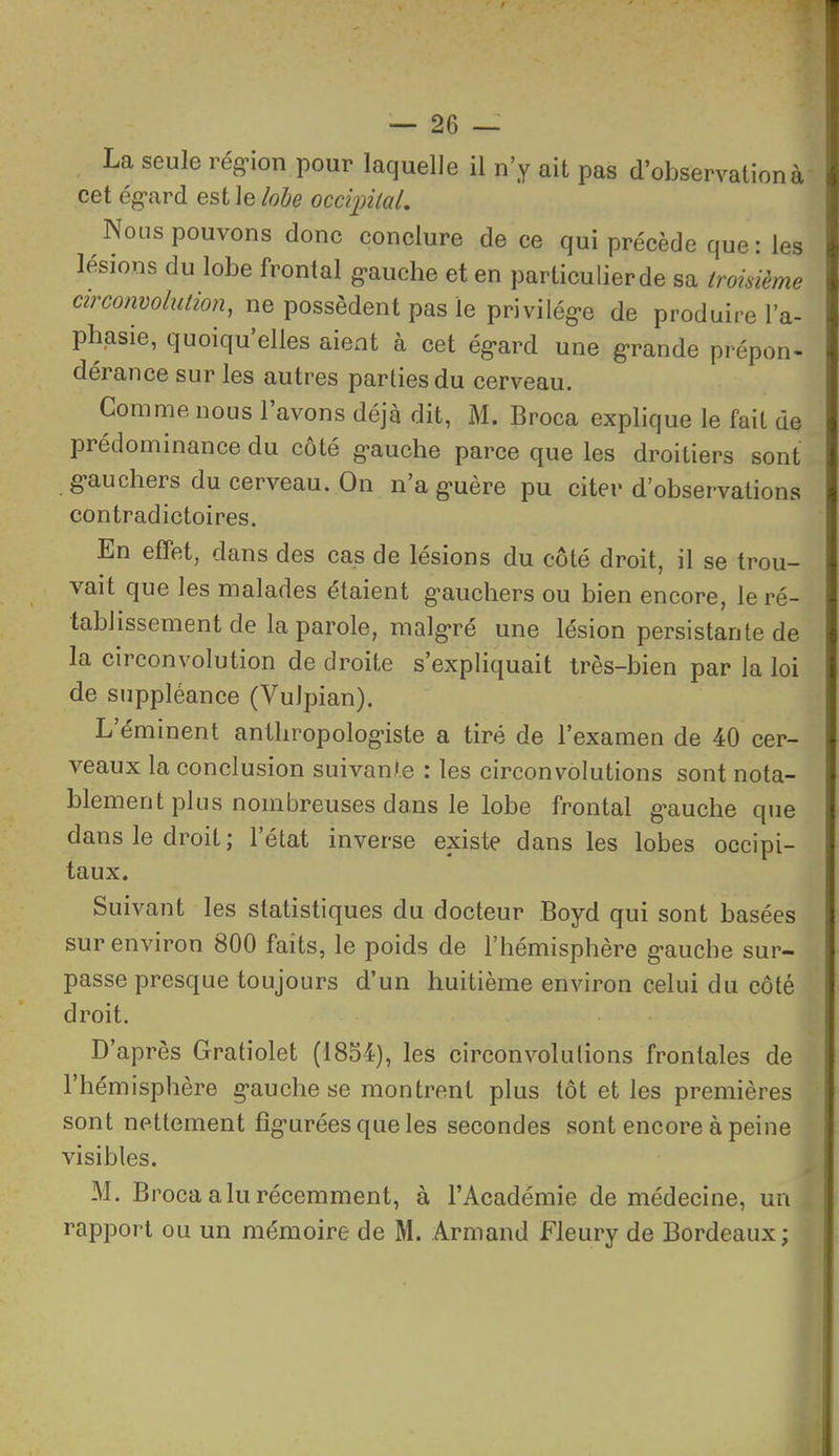 La seule rég^ion pour laquelle il n'y ait pas d'observation à cet égard est le lohe ocdiniaL Nous pouvons donc conclure de ce qui précède que: les lésions du lobe frontal g-auche et en particulierde sa trokième mrcomolution, ne possèdent pas le privilég-e de produire l'a- phasie, quoiqu'elles aient à cet égard une grande prépon- dérance sur les autres parties du cerveau. Comme nous l'avons déjà dit, M. Broca explique le fait de prédominance du côté gauche parce que les droitiers sont gauchers du cerveau. On n'a guère pu citer d'observations contradictoires. En effet, dans des cas de lésions du côté droit, il se trou- vait que les malades étaient gauchers ou bien encore, le ré- tablissement de la parole, malgré une lésion persistante de la circonvolution de droite s'expliquait très-bien par la loi de suppléance (Vulpian). L'éminent anthropologiste a tiré de l'examen de 40 cer- veaux la conclusion suivante : les circonvolutions sont nota- blement plus nombreuses dans le lobe frontal gauche que dans le droit; l'état inverse existe dans les lobes occipi- taux. Suivant les statistiques du docteur Boyd qui sont basées sur environ 800 faits, le poids de l'hémisphère gauche sur- passe presque toujours d'un huitième environ celui du côté droit. D'après Gratiolet (1854), les circonvolutions frontales de l'hémisphère gauche se montrent plus tôt et les premières sont nettement figurées que les secondes sont encore à peine visibles. M. B roca a lu récemment, à l'Académie de médecine, un rapport ou un mémoire de M. Armand Fleury de Bordeaux;