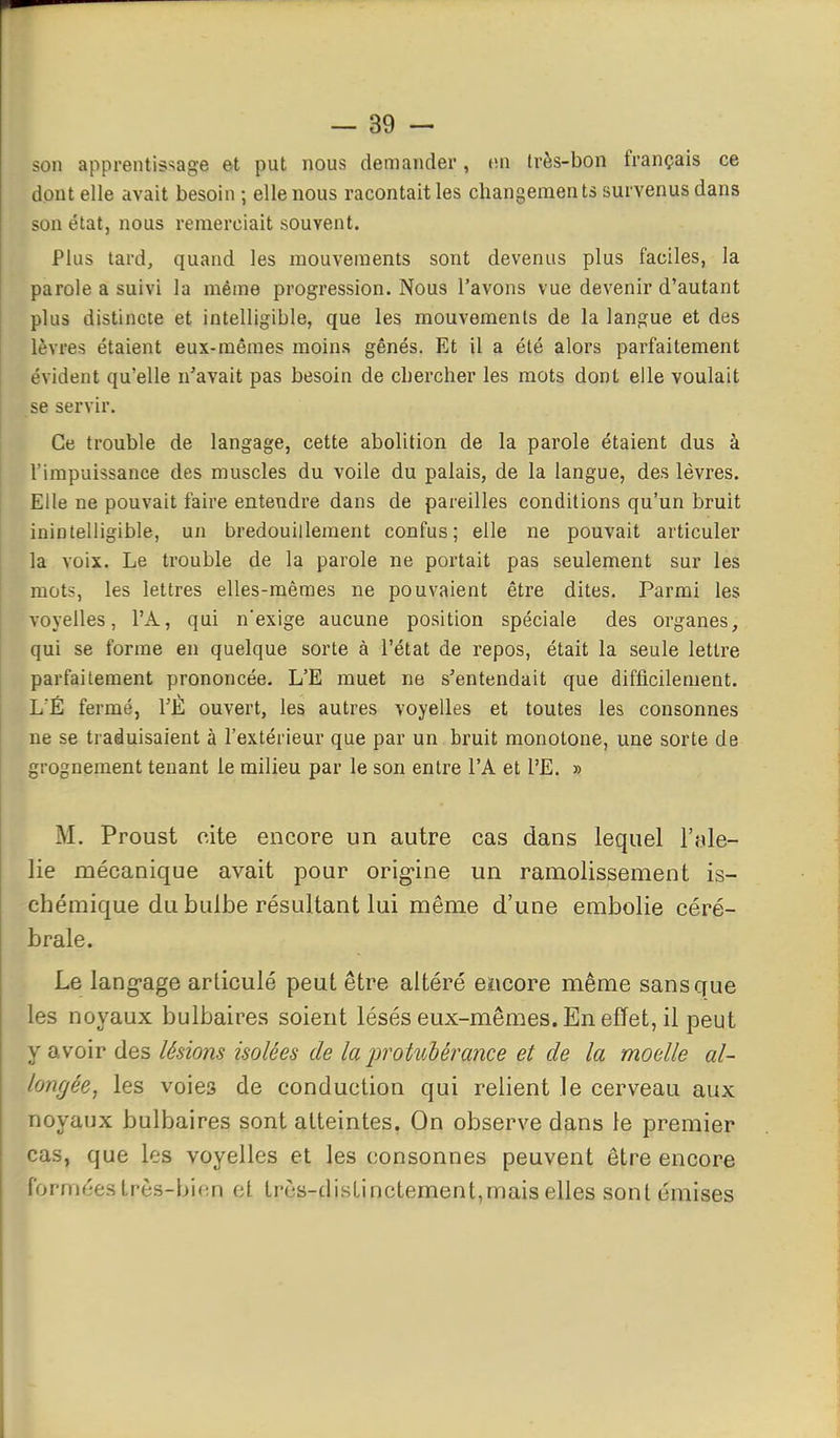 son apprentis^^age et put nous demander, m très-bon français ce dont elle avait besoin; elle nous racontait les changements survenus dans son état, nous remerciait souvent. Plus tard, quand les mouvements sont devenus plus faciles, la parole a suivi la même progression. Nous l'avons vue devenir d'autant plus distincte et intelligible, que les mouvements de la langue et des lèvres étaient eux-mêmes moins gênés. Et il a été alors parfaitement évident qu'elle n'avait pas besoin de chercher les mots dont elle voulait se servir. Ce trouble de langage, cette abolition de la parole étaient dus à l'impuissance des muscles du voile du palais, de la langue, des lèvres. Elle ne pouvait faire entendre dans de pareilles conditions qu'un bruit inintelligible, un bredouillement confus; elle ne pouvait articuler la voix. Le trouble de la parole ne portait pas seulement sur les mots, les lettres elles-mêmes ne pouvaient être dites. Parmi les voyelles, l'A, qui n'exige aucune position spéciale des organes, qui se forme en quelque sorte à l'état de repos, était la seule lettre parfaitement prononcée. L'E muet ne s'entendait que difficilement. LÉ fermé, TÈ ouvert, les autres voyelles et toutes les consonnes ne se traduisaient à l'extérieur que par un bruit monotone, une sorte de grognement tenant le milieu par le son entre l'A et l'E. » M. Proust cite encore un autre cas dans lequel Vnle- lie mécanique avait pour origine un ramolissement is- chémique du bulbe résultant lui même d'une embolie céré- brale. Le lang-age articulé peut être altéré encore même sans que les noyaux bulbaires soient lésés eux-mêmes. En effet, il peut y avoir des lésions isolées de la protubérance et de la moelle al- longée, les voies de conduction qui relient le cerveau aux noyaux bulbaires sont atteintes. On observe dans te premier cas, que les voyelles et les consonnes peuvent être encore formf'e.slrès-binn et Irùs-disLinctement,mais elles sont émises