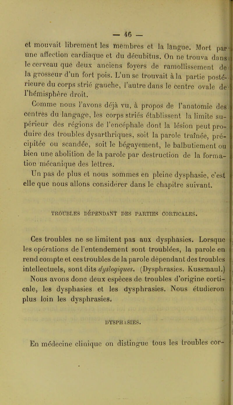 et mouvait librement les membres et la langue. Mort par une affection cardiaque et du décubitus. On ne trouva dans le cerveau que deux anciens foyers de ramollissement de la grosseur d'un fort pois. L'un se trouvait à la partie posté- rieure du corps strié g-auche, l'autre dans le centre ovale de l'hémisphère droit. Gomme nous l'avons déjà vu, à propos de l'anatomie des centres du langag-e, les corps striés établissent la limite su- périeur des régions de l'encéphale dont la lésion peut pro- duire des troubles dysarthriques, soit la parole traînée, pré- cipitée ou scandée, soit le bég'ayement, le balbutiement ou bien une abolition de la parole par destruction de la forma- tion mécanique des lettres. Un pas de plus et nous sommes en pleine dysphasie, c'est elle que nous allons considérer dans le chapitre suivant. TROUBLÉS DEPENDANT DES PARTIES CORTJCALES. Ces troubles ne se limitent pas aux dysphasies. Lorsque les opérations de l'entendement sont troublées, la parole en. rend compte et ces troubles de la parole dépendant des troubles intellectuels, sont dits dyslogiques, (Dysphrasies. Kussmaul.) Nous avons donc deux espèces de troubles d'orig*ine corti- cale, les dysphasies et les dysphrasies. Nous étudieron plus loin les dysphrasies. DYSPHASIES. ^ En médecine clinique on disting^ue tous les troubles cor- il