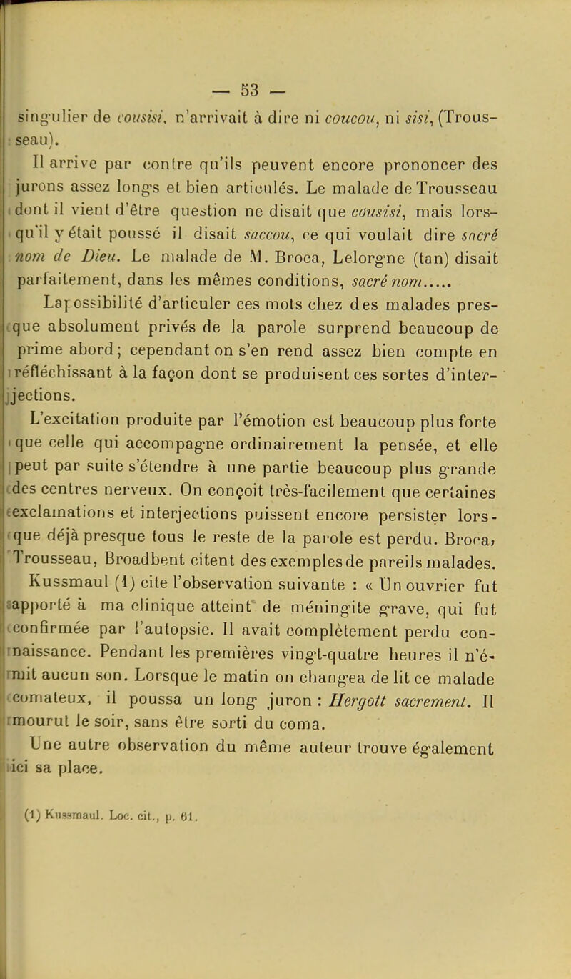 sing'ulier de consisi, n'arrivait à dire ni coucou, ni sisi^ (Trous- : seau). 11 arrive par contre qu'ils peuvent encore prononcer des jurons assez long-s et bien articulés. Le malade de Trousseau idont il vient d'être question ne disait que cousisi^ mais lors- I qu'il y était poussé il disait saccou^ ce qui voulait dire sncré nom de Dieu. Le malade de !\L Broca, Lelorg-ne (tan) disait parfaitement, dans les mêmes conditions, sacré nom Lafossibilité d'articuler ces mois chez des malades pres- i.que absolument privés de la parole surprend beaucoup de prime abord; cependant on s'en rend assez bien compte en 1 réfléchissant à la façon dont se produisent ces sortes d'inler- jjections. L'excitation produite par l'émotion est beaucoup plus forte ique celle qui accompag-ne ordinairement la pensée, et elle ipeut par suite s'étendre à une partie beaucoup plus g-rande cdes centres nerveux. On conçoit très-facilement que certaines eexclamations et interjections puissent encore persister lors- rque déjà presque tous le reste de la parole est perdu. Brona, Trousseau, Broadbent citent des exemplesde pareils malades. Kussmaul (1) cite l'observation suivante : « Un ouvrier fut aapporté à ma clinique atteint' de méning-ite g*rave, qui fut -confirmée par l'autopsie. 11 avait complètement perdu con- rnaissance. Pendant les premières ving-t-quatre heures il n'é- Irniit aucun son. Lorsque le matin on chang-ea de lit ce malade comateux, il poussa un long- juron : Hergott sacrement. Il rmourul le soir, sans être sorti du coma. Une autre observation du même auteur trouve ég-alement bici sa place. (1) Kussmaul. Loc. cit., p. 61.